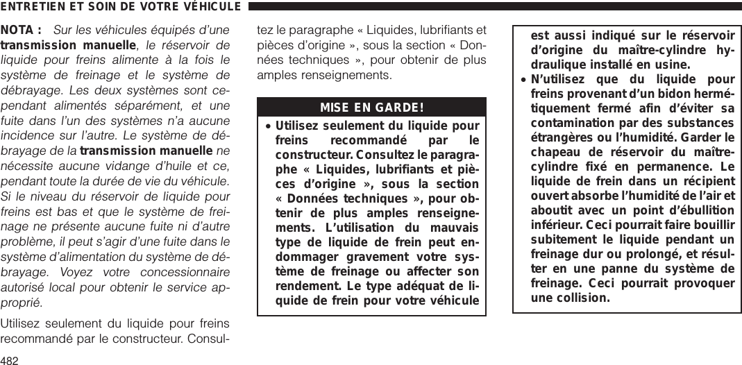 NOTA :Sur les véhicules équipés d’unetransmission manuelle, le réservoir deliquide pour freins alimente à la fois lesystème de freinage et le système dedébrayage. Les deux systèmes sont ce-pendant alimentés séparément, et unefuite dans l’un des systèmes n’a aucuneincidence sur l’autre. Le système de dé-brayage de latransmission manuellenenécessite aucune vidange d’huile et ce,pendant toute la durée de vie du véhicule.Si le niveau du réservoir de liquide pourfreins est bas et que le système de frei-nage ne présente aucune fuite ni d’autreproblème, il peut s’agir d’une fuite dans lesystème d’alimentation du système de dé-brayage. Voyez votre concessionnaireautorisé local pour obtenir le service ap-proprié.Utilisez seulement du liquide pour freinsrecommandé par le constructeur. Consul-tez le paragraphe « Liquides, lubrifiants etpièces d’origine », sous la section « Don-nées techniques », pour obtenir de plusamples renseignements.MISE EN GARDE!•Utilisez seulement du liquide pourfreins recommandé par leconstructeur. Consultez le paragra-phe « Liquides, lubrifiants et piè-ces d’origine », sous la section« Données techniques », pour ob-tenir de plus amples renseigne-ments. L’utilisation du mauvaistype de liquide de frein peut en-dommager gravement votre sys-tème de freinage ou affecter sonrendement. Le type adéquat de li-quide de frein pour votre véhiculeest aussi indiqué sur le réservoird’origine du maître-cylindre hy-draulique installé en usine.•N’utilisez que du liquide pourfreins provenant d’un bidon hermé-tiquement fermé afin d’éviter sacontamination par des substancesétrangères ou l’humidité. Garder lechapeau de réservoir du maître-cylindre fixé en permanence. Leliquide de frein dans un récipientouvert absorbe l’humidité de l’air etaboutit avec un point d’ébullitioninférieur. Ceci pourrait faire bouillirsubitement le liquide pendant unfreinage dur ou prolongé, et résul-ter en une panne du système defreinage. Ceci pourrait provoquerune collision.ENTRETIEN ET SOIN DE VOTRE VÉHICULE482