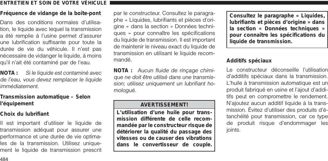 Fréquence de vidange de la boîte-pontDans des conditions normales d’utilisa-tion, le liquide avec lequel la transmissiona été remplie à l’usine permet d’assurerune lubrification suffisante pour toute ladurée de vie du véhicule. Il n’est pasnécessaire de vidanger le liquide, à moinsqu’il n’ait été contaminé par de l’eau.NOTA :Si le liquide est contaminé avecde l’eau, vous devez remplacer le liquideimmédiatement.Transmission automatique – Selonl’équipementChoix du lubrifiantIl est important d’utiliser le liquide detransmission adéquat pour assurer uneperformance et une durée de vie optima-les de la transmission. Utilisez unique-ment le liquide de transmission prescritpar le constructeur. Consultez le paragra-phe « Liquides, lubrifiants et pièces d’ori-gine » dans la section « Données techni-ques » pour connaître les spécificationsdu liquide de transmission. Il est importantde maintenir le niveau exact du liquide detransmission en utilisant le liquide recom-mandé.NOTA :Aucun fluide de rinçage chimi-que ne doit être utilisé dans une transmis-sion; utilisez uniquement un lubrifiant ho-mologué.AVERTISSEMENT!L’utilisation d’une huile pour trans-mission différente de celle recom-mandée par le constructeur risque dedétériorer la qualité du passage desvitesses ou de causer des vibrationsdans le convertisseur de couple.Consultez le paragraphe « Liquides,lubrifiants et pièces d’origine » dansla section « Données techniques »pour connaître les spécifications duliquide de transmission.Additifs spéciauxLe constructeur déconseille l’utilisationd’additifs spéciaux dans la transmission.L’huile à transmission automatique est unproduit fabriqué en usine et l’ajout d’addi-tifs peut en compromettre le rendement.N’ajoutez aucun additif liquide à la trans-mission. Évitez d’utiliser des produits d’é-tanchéité pour transmission, car ce typede produit risque d’endommager lesjoints.ENTRETIEN ET SOIN DE VOTRE VÉHICULE484