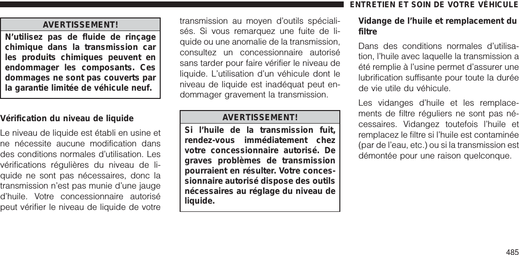 AVERTISSEMENT!N’utilisez pas de fluide de rinçagechimique dans la transmission carles produits chimiques peuvent enendommager les composants. Cesdommages ne sont pas couverts parla garantie limitée de véhicule neuf.Vérification du niveau de liquideLe niveau de liquide est établi en usine etne nécessite aucune modification dansdes conditions normales d’utilisation. Lesvérifications régulières du niveau de li-quide ne sont pas nécessaires, donc latransmission n’est pas munie d’une jauged’huile. Votre concessionnaire autorisépeut vérifier le niveau de liquide de votretransmission au moyen d’outils spéciali-sés. Si vous remarquez une fuite de li-quide ou une anomalie de la transmission,consultez un concessionnaire autorisésans tarder pour faire vérifier le niveau deliquide. L’utilisation d’un véhicule dont leniveau de liquide est inadéquat peut en-dommager gravement la transmission.AVERTISSEMENT!Si l’huile de la transmission fuit,rendez-vous immédiatement chezvotre concessionnaire autorisé. Degraves problèmes de transmissionpourraient en résulter. Votre conces-sionnaire autorisé dispose des outilsnécessaires au réglage du niveau deliquide.Vidange de l’huile et remplacement dufiltreDans des conditions normales d’utilisa-tion, l’huile avec laquelle la transmission aété remplie à l’usine permet d’assurer unelubrification suffisante pour toute la duréede vie utile du véhicule.Les vidanges d’huile et les remplace-ments de filtre réguliers ne sont pas né-cessaires. Vidangez toutefois l’huile etremplacez le filtre si l’huile est contaminée(par de l’eau, etc.) ou si la transmission estdémontée pour une raison quelconque.ENTRETIEN ET SOIN DE VOTRE VÉHICULE485