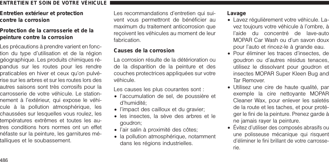 Entretien extérieur et protectioncontre la corrosionProtection de la carrosserie et de lapeinture contre la corrosionLes précautions à prendre varient en fonc-tion du type d’utilisation et de la régiongéographique. Les produits chimiques ré-pandus sur les routes pour les rendrepraticables en hiver et ceux qu’on pulvé-rise sur les arbres et sur les routes lors desautres saisons sont très corrosifs pour lacarrosserie de votre véhicule. Le station-nement à l’extérieur, qui expose le véhi-cule à la pollution atmosphérique, leschaussées sur lesquelles vous roulez, lestempératures extrêmes et toutes les au-tres conditions hors normes ont un effetnéfaste sur la peinture, les garnitures mé-talliques et le soubassement.Les recommandations d’entretien qui sui-vent vous permettront de bénéficier aumaximum du traitement anticorrosion quereçoivent les véhicules au moment de leurfabrication.Causes de la corrosionLa corrosion résulte de la détérioration oude la disparition de la peinture et descouches protectrices appliquées sur votrevéhicule.Les causes les plus courantes sont :•l’accumulation de sel, de poussière etd’humidité;•l’impact des cailloux et du gravier;•les insectes, la sève des arbres et legoudron;•l’air salin à proximité des côtes;•la pollution atmosphérique, notammentdans les régions industrielles.Lavage•Lavez régulièrement votre véhicule. La-vez toujours votre véhicule à l’ombre, àl’aide du concentré de lave-autoMOPAR Car Wash ou d’un savon douxpour l’auto et rincez-le à grande eau.•Pour éliminer les traces d’insectes, degoudron ou d’autres résidus tenaces,utilisez le dissolvant pour goudron etinsectes MOPAR Super Kleen Bug andTar Remover.•Utilisez une cire de haute qualité, parexemple la cire nettoyante MOPARCleaner Wax, pour enlever les saletésde la route et les taches, et pour proté-ger le fini de la peinture. Prenez garde àne jamais rayer la peinture.•Évitez d’utiliser des composés abrasifs ouune polisseuse mécanique qui risquentd’éliminer le fini brillant de votre carrosse-rie.ENTRETIEN ET SOIN DE VOTRE VÉHICULE486