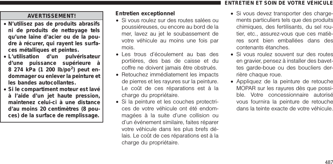 AVERTISSEMENT!•N’utilisez pas de produits abrasifsni de produits de nettoyage telsqu’une laine d’acier ou de la pou-dre à récurer, qui rayent les surfa-ces métalliques et peintes.•L’utilisation d’un pulvérisateurd’une puissance supérieure à8 274 kPa (1 200 lb/po2) peut en-dommager ou enlever la peinture etles bandes autocollantes.•Si le compartiment moteur est lavéà l’aide d’un jet haute pression,maintenez celui-ci à une distanced’au moins 20 centimètres (8 pou-ces) de la surface de remplissage.Entretien exceptionnel•Si vous roulez sur des routes salées oupoussiéreuses, ou encore au bord de lamer, lavez au jet le soubassement devotre véhicule au moins une fois parmois.•Les trous d’écoulement au bas desportières, des bas de caisse et ducoffre ne doivent jamais être obstrués.•Retouchez immédiatement les impactsde pierres et les rayures sur la peinture.Le coût de ces réparations est à lacharge du propriétaire.•Si la peinture et les couches protectri-ces de votre véhicule ont été endom-magées à la suite d’une collision oud’un événement similaire, faites réparervotre véhicule dans les plus brefs dé-lais. Le coût de ces réparations est à lacharge du propriétaire.•Si vous devez transporter des charge-ments particuliers tels que des produitschimiques, des fertilisants, du sel rou-tier, etc., assurez-vous que ces matiè-res sont bien emballées dans descontenants étanches.•Si vous roulez souvent sur des routesen gravier, pensez à installer des bavet-tes garde-boue ou des boucliers der-rière chaque roue.•Appliquez de la peinture de retoucheMOPAR sur les rayures dès que possi-ble. Votre concessionnaire autorisévous fournira la peinture de retouchedans la teinte exacte de votre véhicule.ENTRETIEN ET SOIN DE VOTRE VÉHICULE487