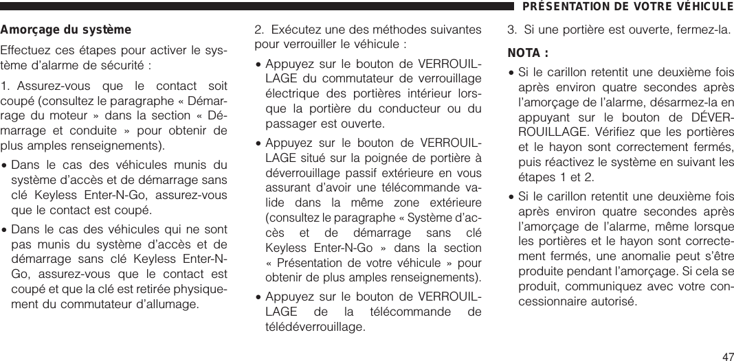 Amorçage du systèmeEffectuez ces étapes pour activer le sys-tème d’alarme de sécurité :1. Assurez-vous que le contact soitcoupé (consultez le paragraphe « Démar-rage du moteur » dans la section « Dé-marrage et conduite » pour obtenir deplus amples renseignements).•Dans le cas des véhicules munis dusystème d’accès et de démarrage sansclé Keyless Enter-N-Go, assurez-vousque le contact est coupé.•Dans le cas des véhicules qui ne sontpas munis du système d’accès et dedémarrage sans clé Keyless Enter-N-Go, assurez-vous que le contact estcoupé et que la clé est retirée physique-ment du commutateur d’allumage.2. Exécutez une des méthodes suivantespour verrouiller le véhicule :•Appuyez sur le bouton de VERROUIL-LAGE du commutateur de verrouillageélectrique des portières intérieur lors-que la portière du conducteur ou dupassager est ouverte.•Appuyez sur le bouton de VERROUIL-LAGE situé sur la poignée de portière àdéverrouillage passif extérieure en vousassurant d’avoir une télécommande va-lide dans la même zone extérieure(consultez le paragraphe « Système d’ac-cès et de démarrage sans cléKeyless Enter-N-Go » dans la section« Présentation de votre véhicule » pourobtenir de plus amples renseignements).•Appuyez sur le bouton de VERROUIL-LAGE de la télécommande detélédéverrouillage.3. Si une portière est ouverte, fermez-la.NOTA :•Si le carillon retentit une deuxième foisaprès environ quatre secondes aprèsl’amorçage de l’alarme, désarmez-la enappuyant sur le bouton de DÉVER-ROUILLAGE. Vérifiez que les portièreset le hayon sont correctement fermés,puis réactivez le système en suivant lesétapes 1 et 2.•Si le carillon retentit une deuxième foisaprès environ quatre secondes aprèsl’amorçage de l’alarme, même lorsqueles portières et le hayon sont correcte-ment fermés, une anomalie peut s’êtreproduite pendant l’amorçage. Si cela seproduit, communiquez avec votre con-cessionnaire autorisé.PRÉSENTATION DE VOTRE VÉHICULE47