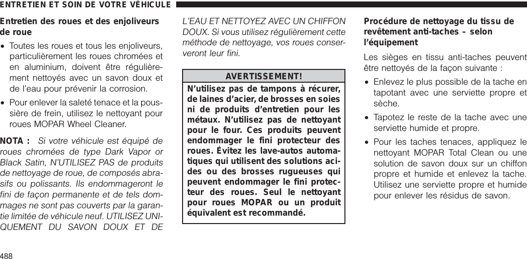 Entretien des roues et des enjoliveursde roue•Toutes les roues et tous les enjoliveurs,particulièrement les roues chromées eten aluminium, doivent être régulière-ment nettoyés avec un savon doux etde l’eau pour prévenir la corrosion.•Pour enlever la saleté tenace et la pous-sière de frein, utilisez le nettoyant pourroues MOPAR Wheel Cleaner.NOTA :Si votre véhicule est équipé deroues chromées de type Dark Vapor orBlack Satin, N’UTILISEZ PAS de produitsde nettoyage de roue, de composés abra-sifs ou polissants. Ils endommageront lefini de façon permanente et de tels dom-mages ne sont pas couverts par la garan-tie limitée de véhicule neuf. UTILISEZ UNI-QUEMENT DU SAVON DOUX ET DEL’EAU ET NETTOYEZ AVEC UN CHIFFONDOUX. Si vous utilisez régulièrement cetteméthode de nettoyage, vos roues conser-veront leur fini.AVERTISSEMENT!N’utilisez pas de tampons à récurer,de laines d’acier, de brosses en soiesni de produits d’entretien pour lesmétaux. N’utilisez pas de nettoyantpour le four. Ces produits peuventendommager le fini protecteur desroues. Évitez les lave-autos automa-tiques qui utilisent des solutions aci-des ou des brosses rugueuses quipeuvent endommager le fini protec-teur des roues. Seul le nettoyantpour roues MOPAR ou un produitéquivalent est recommandé.Procédure de nettoyage du tissu derevêtement anti-taches – selonl’équipementLes sièges en tissu anti-taches peuventêtre nettoyés de la façon suivante :•Enlevez le plus possible de la tache entapotant avec une serviette propre etsèche.•Tapotez le reste de la tache avec uneserviette humide et propre.•Pour les taches tenaces, appliquez lenettoyant MOPAR Total Clean ou unesolution de savon doux sur un chiffonpropre et humide et enlevez la tache.Utilisez une serviette propre et humidepour enlever les résidus de savon.ENTRETIEN ET SOIN DE VOTRE VÉHICULE488