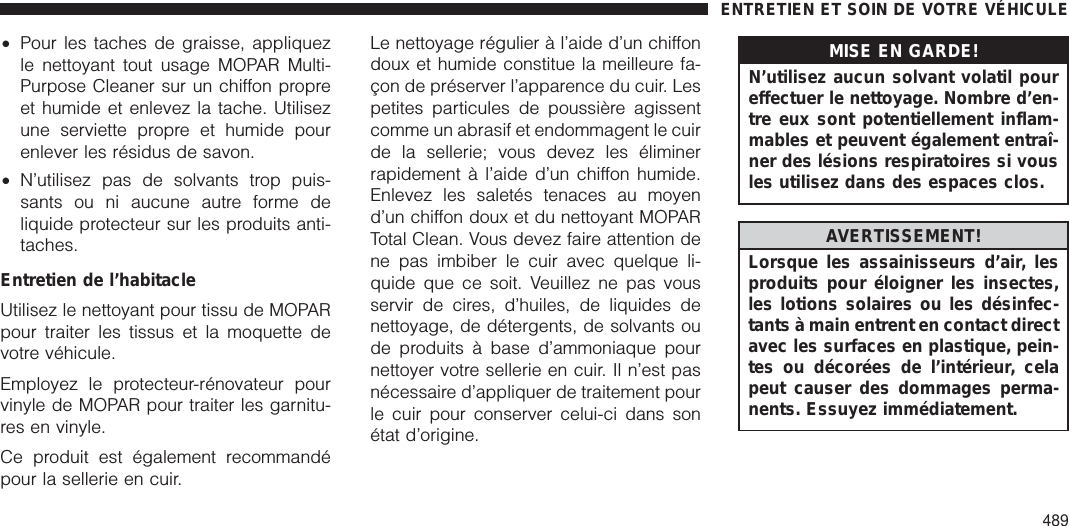 •Pour les taches de graisse, appliquezle nettoyant tout usage MOPAR Multi-Purpose Cleaner sur un chiffon propreet humide et enlevez la tache. Utilisezune serviette propre et humide pourenlever les résidus de savon.•N’utilisez pas de solvants trop puis-sants ou ni aucune autre forme deliquide protecteur sur les produits anti-taches.Entretien de l’habitacleUtilisez le nettoyant pour tissu de MOPARpour traiter les tissus et la moquette devotre véhicule.Employez le protecteur-rénovateur pourvinyle de MOPAR pour traiter les garnitu-res en vinyle.Ce produit est également recommandépour la sellerie en cuir.Le nettoyage régulier à l’aide d’un chiffondoux et humide constitue la meilleure fa-çon de préserver l’apparence du cuir. Lespetites particules de poussière agissentcomme un abrasif et endommagent le cuirde la sellerie; vous devez les éliminerrapidement à l’aide d’un chiffon humide.Enlevez les saletés tenaces au moyend’un chiffon doux et du nettoyant MOPARTotal Clean. Vous devez faire attention dene pas imbiber le cuir avec quelque li-quide que ce soit. Veuillez ne pas vousservir de cires, d’huiles, de liquides denettoyage, de détergents, de solvants oude produits à base d’ammoniaque pournettoyer votre sellerie en cuir. Il n’est pasnécessaire d’appliquer de traitement pourle cuir pour conserver celui-ci dans sonétat d’origine.MISE EN GARDE!N’utilisez aucun solvant volatil poureffectuer le nettoyage. Nombre d’en-tre eux sont potentiellement inflam-mables et peuvent également entraî-ner des lésions respiratoires si vousles utilisez dans des espaces clos.AVERTISSEMENT!Lorsque les assainisseurs d’air, lesproduits pour éloigner les insectes,les lotions solaires ou les désinfec-tants à main entrent en contact directavec les surfaces en plastique, pein-tes ou décorées de l’intérieur, celapeut causer des dommages perma-nents. Essuyez immédiatement.ENTRETIEN ET SOIN DE VOTRE VÉHICULE489