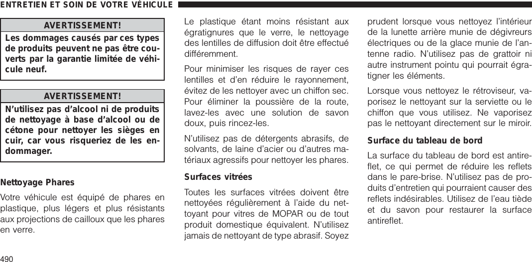 AVERTISSEMENT!Les dommages causés par ces typesde produits peuvent ne pas être cou-verts par la garantie limitée de véhi-cule neuf.AVERTISSEMENT!N’utilisez pas d’alcool ni de produitsde nettoyage à base d’alcool ou decétone pour nettoyer les sièges encuir, car vous risqueriez de les en-dommager.Nettoyage PharesVotre véhicule est équipé de phares enplastique, plus légers et plus résistantsaux projections de cailloux que les pharesen verre.Le plastique étant moins résistant auxégratignures que le verre, le nettoyagedes lentilles de diffusion doit être effectuédifféremment.Pour minimiser les risques de rayer ceslentilles et d’en réduire le rayonnement,évitez de les nettoyer avec un chiffon sec.Pour éliminer la poussière de la route,lavez-les avec une solution de savondoux, puis rincez-les.N’utilisez pas de détergents abrasifs, desolvants, de laine d’acier ou d’autres ma-tériaux agressifs pour nettoyer les phares.Surfaces vitréesToutes les surfaces vitrées doivent êtrenettoyées régulièrement à l’aide du net-toyant pour vitres de MOPAR ou de toutproduit domestique équivalent. N’utilisezjamais de nettoyant de type abrasif. Soyezprudent lorsque vous nettoyez l’intérieurde la lunette arrière munie de dégivreursélectriques ou de la glace munie de l’an-tenne radio. N’utilisez pas de grattoir niautre instrument pointu qui pourrait égra-tigner les éléments.Lorsque vous nettoyez le rétroviseur, va-porisez le nettoyant sur la serviette ou lechiffon que vous utilisez. Ne vaporisezpas le nettoyant directement sur le miroir.Surface du tableau de bordLa surface du tableau de bord est antire-flet, ce qui permet de réduire les refletsdans le pare-brise. N’utilisez pas de pro-duits d’entretien qui pourraient causer desreflets indésirables. Utilisez de l’eau tièdeet du savon pour restaurer la surfaceantireflet.ENTRETIEN ET SOIN DE VOTRE VÉHICULE490