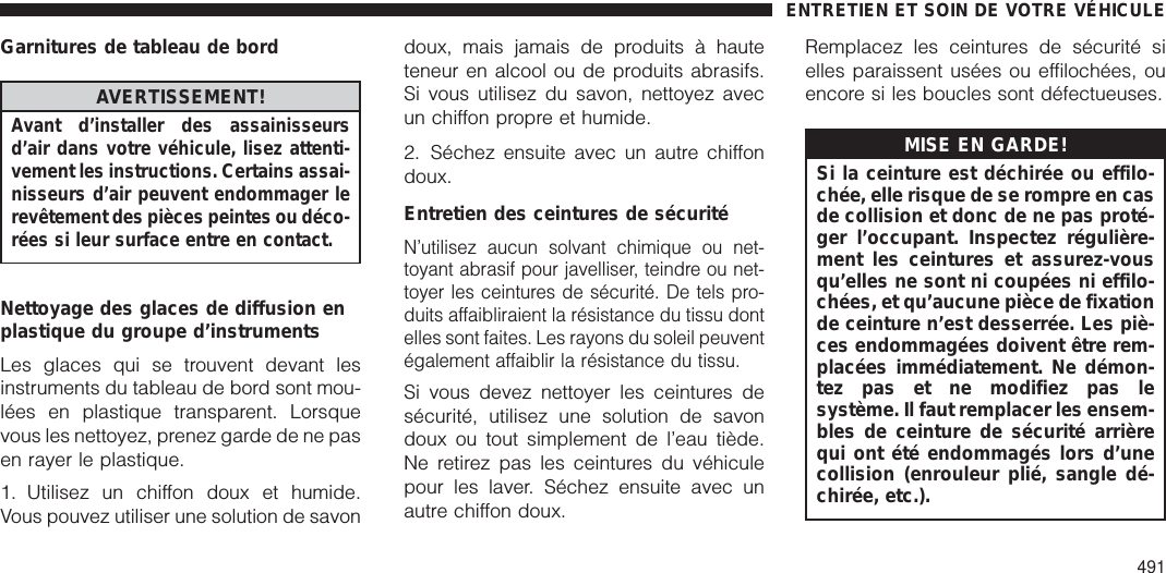 Garnitures de tableau de bordAVERTISSEMENT!Avant d’installer des assainisseursd’air dans votre véhicule, lisez attenti-vement les instructions. Certains assai-nisseurs d’air peuvent endommager lerevêtement des pièces peintes ou déco-rées si leur surface entre en contact.Nettoyage des glaces de diffusion enplastique du groupe d’instrumentsLes glaces qui se trouvent devant lesinstruments du tableau de bord sont mou-lées en plastique transparent. Lorsquevous les nettoyez, prenez garde de ne pasen rayer le plastique.1. Utilisez un chiffon doux et humide.Vous pouvez utiliser une solution de savondoux, mais jamais de produits à hauteteneur en alcool ou de produits abrasifs.Si vous utilisez du savon, nettoyez avecun chiffon propre et humide.2. Séchez ensuite avec un autre chiffondoux.Entretien des ceintures de sécuritéN’utilisez aucun solvant chimique ou net-toyant abrasif pour javelliser, teindre ou net-toyer les ceintures de sécurité. De tels pro-duits affaibliraient la résistance du tissu dontelles sont faites. Les rayons du soleil peuventégalement affaiblir la résistance du tissu.Si vous devez nettoyer les ceintures desécurité, utilisez une solution de savondoux ou tout simplement de l’eau tiède.Ne retirez pas les ceintures du véhiculepour les laver. Séchez ensuite avec unautre chiffon doux.Remplacez les ceintures de sécurité sielles paraissent usées ou effilochées, ouencore si les boucles sont défectueuses.MISE EN GARDE!Si la ceinture est déchirée ou effilo-chée, elle risque de se rompre en casde collision et donc de ne pas proté-ger l’occupant. Inspectez régulière-ment les ceintures et assurez-vousqu’elles ne sont ni coupées ni effilo-chées, et qu’aucune pièce de fixationde ceinture n’est desserrée. Les piè-ces endommagées doivent être rem-placées immédiatement. Ne démon-tez pas et ne modifiez pas lesystème. Il faut remplacer les ensem-bles de ceinture de sécurité arrièrequi ont été endommagés lors d’unecollision (enrouleur plié, sangle dé-chirée, etc.).ENTRETIEN ET SOIN DE VOTRE VÉHICULE491