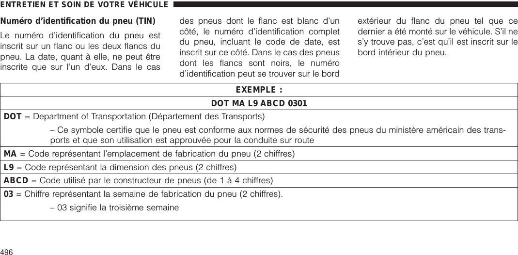 Numéro d’identification du pneu (TIN)Le numéro d’identification du pneu estinscrit sur un flanc ou les deux flancs dupneu. La date, quant à elle, ne peut êtreinscrite que sur l’un d’eux. Dans le casdes pneus dont le flanc est blanc d’uncôté, le numéro d’identification completdu pneu, incluant le code de date, estinscrit sur ce côté. Dans le cas des pneusdont les flancs sont noirs, le numérod’identification peut se trouver sur le bordextérieur du flanc du pneu tel que cedernier a été monté sur le véhicule. S’il nes’y trouve pas, c’est qu’il est inscrit sur lebord intérieur du pneu.EXEMPLE :DOT MA L9 ABCD 0301DOT = Department of Transportation (Département des Transports)– Ce symbole certifie que le pneu est conforme aux normes de sécurité des pneus du ministère américain des trans-ports et que son utilisation est approuvée pour la conduite sur routeMA = Code représentant l’emplacement de fabrication du pneu (2 chiffres)L9 = Code représentant la dimension des pneus (2 chiffres)ABCD = Code utilisé par le constructeur de pneus (de1à4chiffres)03 = Chiffre représentant la semaine de fabrication du pneu (2 chiffres).– 03 signifie la troisième semaineENTRETIEN ET SOIN DE VOTRE VÉHICULE496