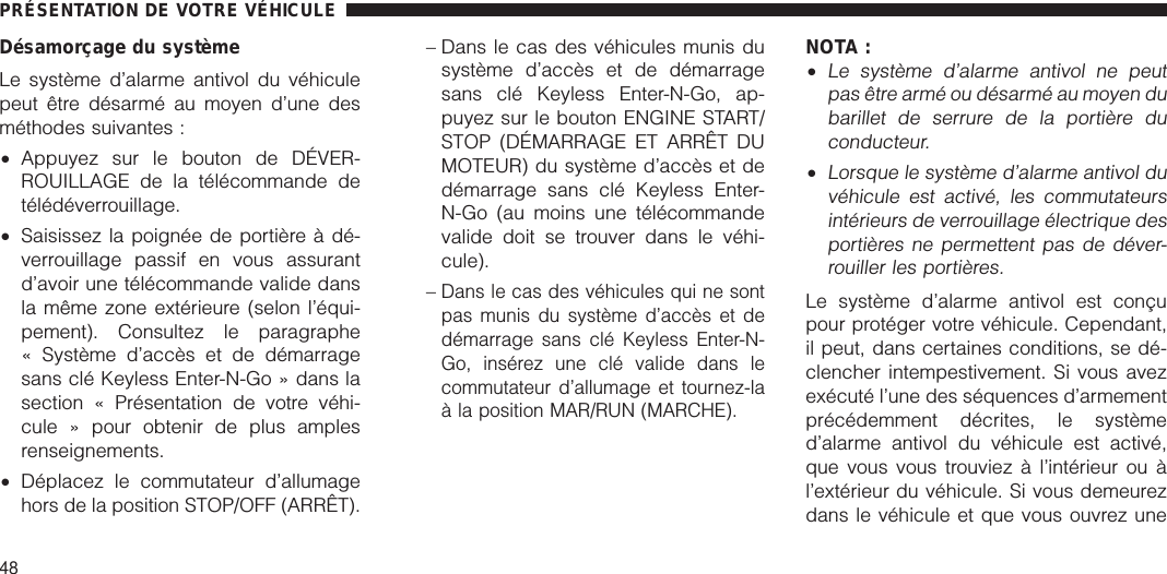 Désamorçage du systèmeLe système d’alarme antivol du véhiculepeut être désarmé au moyen d’une desméthodes suivantes :•Appuyez sur le bouton de DÉVER-ROUILLAGE de la télécommande detélédéverrouillage.•Saisissez la poignée de portière à dé-verrouillage passif en vous assurantd’avoir une télécommande valide dansla même zone extérieure (selon l’équi-pement). Consultez le paragraphe« Système d’accès et de démarragesans clé Keyless Enter-N-Go » dans lasection « Présentation de votre véhi-cule » pour obtenir de plus amplesrenseignements.•Déplacez le commutateur d’allumagehors de la position STOP/OFF (ARRÊT).– Dans le cas des véhicules munis dusystème d’accès et de démarragesans clé Keyless Enter-N-Go, ap-puyez sur le bouton ENGINE START/STOP (DÉMARRAGE ET ARRÊT DUMOTEUR) du système d’accès et dedémarrage sans clé Keyless Enter-N-Go (au moins une télécommandevalide doit se trouver dans le véhi-cule).–Dans le cas des véhicules qui ne sontpas munis du système d’accès et dedémarrage sans clé Keyless Enter-N-Go, insérez une clé valide dans lecommutateur d’allumage et tournez-laà la position MAR/RUN (MARCHE).NOTA :•Le système d’alarme antivol ne peutpas être armé ou désarmé au moyen dubarillet de serrure de la portière duconducteur.•Lorsque le système d’alarme antivol duvéhicule est activé, les commutateursintérieurs de verrouillage électrique desportières ne permettent pas de déver-rouiller les portières.Le système d’alarme antivol est conçupour protéger votre véhicule. Cependant,il peut, dans certaines conditions, se dé-clencher intempestivement. Si vous avezexécuté l’une des séquences d’armementprécédemment décrites, le systèmed’alarme antivol du véhicule est activé,que vous vous trouviez à l’intérieur ou àl’extérieur du véhicule. Si vous demeurezdans le véhicule et que vous ouvrez unePRÉSENTATION DE VOTRE VÉHICULE48