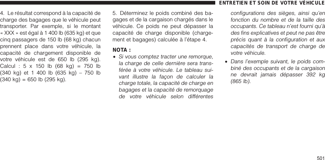 4. Le résultat correspond à la capacité decharge des bagages que le véhicule peuttransporter. Par exemple, si le montant« XXX » est égal à 1 400 lb (635 kg) et quecinq passagers de 150 lb (68 kg) chacunprennent place dans votre véhicule, lacapacité de chargement disponible devotre véhicule est de 650 lb (295 kg).Calcul:5x150lb(68kg)=750lb(340 kg) et 1 400 lb (635 kg) – 750 lb(340 kg) = 650 lb (295 kg).5. Déterminez le poids combiné des ba-gages et de la cargaison chargés dans levéhicule. Ce poids ne peut dépasser lacapacité de charge disponible (charge-ment et bagages) calculée à l’étape 4.NOTA :•Si vous comptez tracter une remorque,la charge de celle dernière sera trans-férée à votre véhicule. Le tableau sui-vant illustre la façon de calculer lacharge totale, la capacité de charge enbagages et la capacité de remorquagede votre véhicule selon différentesconfigurations des sièges, ainsi qu’enfonction du nombre et de la taille desoccupants. Ce tableau n’est fourni qu’àdes fins explicatives et peut ne pas êtreprécis quant à la configuration et auxcapacités de transport de charge devotre véhicule.•Dans l’exemple suivant, le poids com-biné des occupants et de la cargaisonne devrait jamais dépasser 392 kg(865 lb).ENTRETIEN ET SOIN DE VOTRE VÉHICULE501