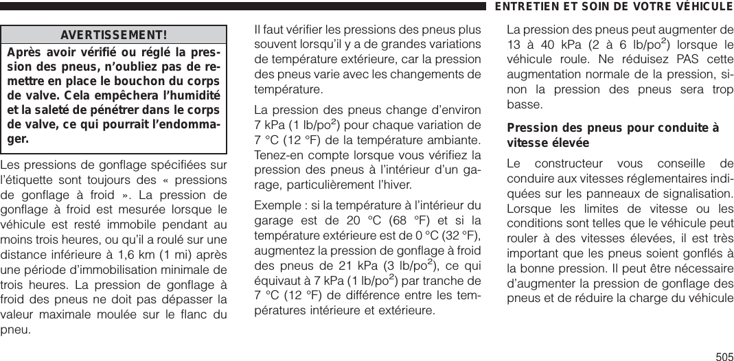 AVERTISSEMENT!Après avoir vérifié ou réglé la pres-sion des pneus, n’oubliez pas de re-mettre en place le bouchon du corpsde valve. Cela empêchera l’humiditéet la saleté de pénétrer dans le corpsde valve, ce qui pourrait l’endomma-ger.Les pressions de gonflage spécifiées surl’étiquette sont toujours des « pressionsde gonflage à froid ». La pression degonflage à froid est mesurée lorsque levéhicule est resté immobile pendant aumoins trois heures, ou qu’il a roulé sur unedistance inférieure à 1,6 km (1 mi) aprèsune période d’immobilisation minimale detrois heures. La pression de gonflage àfroid des pneus ne doit pas dépasser lavaleur maximale moulée sur le flanc dupneu.Il faut vérifier les pressions des pneus plussouvent lorsqu’ilyadegrandes variationsde température extérieure, car la pressiondes pneus varie avec les changements detempérature.La pression des pneus change d’environ7 kPa (1 lb/po2) pour chaque variation de7 °C (12 °F) de la température ambiante.Tenez-en compte lorsque vous vérifiez lapression des pneus à l’intérieur d’un ga-rage, particulièrement l’hiver.Exemple : si la température à l’intérieur dugarage est de 20 °C (68 °F) et si latempérature extérieure est de 0 °C (32 °F),augmentez la pression de gonflage à froiddes pneus de 21 kPa (3 lb/po2), ce quiéquivaut à 7 kPa (1 lb/po2) par tranche de7 °C (12 °F) de différence entre les tem-pératures intérieure et extérieure.La pression des pneus peut augmenter de13 à 40 kPa (2 à 6 lb/po2) lorsque levéhicule roule. Ne réduisez PAS cetteaugmentation normale de la pression, si-non la pression des pneus sera tropbasse.Pression des pneus pour conduite àvitesse élevéeLe constructeur vous conseille deconduire aux vitesses réglementaires indi-quées sur les panneaux de signalisation.Lorsque les limites de vitesse ou lesconditions sont telles que le véhicule peutrouler à des vitesses élevées, il est trèsimportant que les pneus soient gonflés àla bonne pression. Il peut être nécessaired’augmenter la pression de gonflage despneus et de réduire la charge du véhiculeENTRETIEN ET SOIN DE VOTRE VÉHICULE505