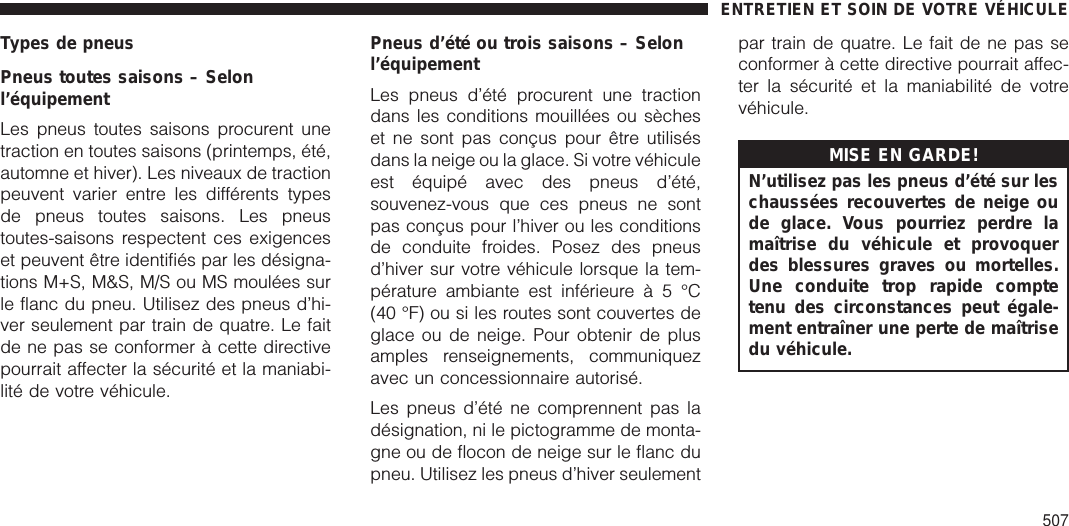 Types de pneusPneus toutes saisons – Selonl’équipementLes pneus toutes saisons procurent unetraction en toutes saisons (printemps, été,automne et hiver). Les niveaux de tractionpeuvent varier entre les différents typesde pneus toutes saisons. Les pneustoutes-saisons respectent ces exigenceset peuvent être identifiés par les désigna-tions M+S, M&amp;S, M/S ou MS moulées surle flanc du pneu. Utilisez des pneus d’hi-ver seulement par train de quatre. Le faitde ne pas se conformer à cette directivepourrait affecter la sécurité et la maniabi-lité de votre véhicule.Pneus d’été ou trois saisons – Selonl’équipementLes pneus d’été procurent une tractiondans les conditions mouillées ou sècheset ne sont pas conçus pour être utilisésdans la neige ou la glace. Si votre véhiculeest équipé avec des pneus d’été,souvenez-vous que ces pneus ne sontpas conçus pour l’hiver ou les conditionsde conduite froides. Posez des pneusd’hiver sur votre véhicule lorsque la tem-pérature ambiante est inférieureà5°C(40 °F) ou si les routes sont couvertes deglace ou de neige. Pour obtenir de plusamples renseignements, communiquezavec un concessionnaire autorisé.Les pneus d’été ne comprennent pas ladésignation, ni le pictogramme de monta-gne ou de flocon de neige sur le flanc dupneu. Utilisez les pneus d’hiver seulementpar train de quatre. Le fait de ne pas seconformer à cette directive pourrait affec-ter la sécurité et la maniabilité de votrevéhicule.MISE EN GARDE!N’utilisez pas les pneus d’été sur leschaussées recouvertes de neige oude glace. Vous pourriez perdre lamaîtrise du véhicule et provoquerdes blessures graves ou mortelles.Une conduite trop rapide comptetenu des circonstances peut égale-ment entraîner une perte de maîtrisedu véhicule.ENTRETIEN ET SOIN DE VOTRE VÉHICULE507