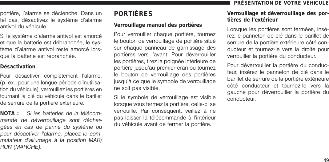 portière, l’alarme se déclenche. Dans untel cas, désactivez le système d’alarmeantivol du véhicule.Si le système d’alarme antivol est amorcéet que la batterie est débranchée, le sys-tème d’alarme antivol reste amorcé lors-que la batterie est rebranchée.DésactivationPour désactiver complètement l’alarme,(p. ex., pour une longue période d’inutilisa-tion du véhicule), verrouillez les portières entournant la clé du véhicule dans le barilletde serrure de la portière extérieure.NOTA :Si les batteries de la télécom-mande de déverrouillage sont déchar-gées en cas de panne du système oupour désactiver l’alarme, placez le com-mutateur d’allumage à la position MAR/RUN (MARCHE).PORTIÈRESVerrouillage manuel des portièresPour verrouiller chaque portière, tournezle bouton de verrouillage de portière situésur chaque panneau de garnissage desportières vers l’avant. Pour déverrouillerles portières, tirez la poignée intérieure deportière jusqu’au premier cran ou tournezle bouton de verrouillage des portièresjusqu’à ce que le symbole de verrouillagene soit pas visible.Si le symbole de verrouillage est visiblelorsque vous fermez la portière, celle-ci severrouille. Par conséquent, veillez à nepas laisser la télécommande à l’intérieurdu véhicule avant de fermer la portière.Verrouillage et déverrouillage des por-tières de l’extérieurLorsque les portières sont fermées, insé-rez le panneton de clé dans le barillet deserrure de la portière extérieure côté con-ducteur et tournez-le vers la droite pourverrouiller la portière du conducteur.Pour déverrouiller la portière du conduc-teur, insérez le panneton de clé dans lebarillet de serrure de la portière extérieurecôté conducteur et tournez-le vers lagauche pour déverrouiller la portière duconducteur.PRÉSENTATION DE VOTRE VÉHICULE49