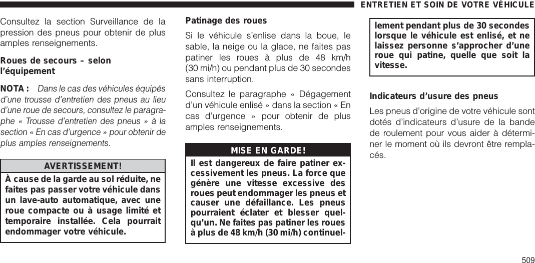 Consultez la section Surveillance de lapression des pneus pour obtenir de plusamples renseignements.Roues de secours – selonl’équipementNOTA:Dans le cas des véhicules équipésd’une trousse d’entretien des pneus au lieud’une roue de secours, consultez le paragra-phe « Trousse d’entretien des pneus » à lasection « En cas d’urgence » pour obtenir deplus amples renseignements.AVERTISSEMENT!À cause de la garde au sol réduite, nefaites pas passer votre véhicule dansun lave-auto automatique, avec uneroue compacte ou à usage limité ettemporaire installée. Cela pourraitendommager votre véhicule.Patinage des rouesSi le véhicule s’enlise dans la boue, lesable, la neige ou la glace, ne faites paspatiner les roues à plus de 48 km/h(30 mi/h) ou pendant plus de 30 secondessans interruption.Consultez le paragraphe « Dégagementd’un véhicule enlisé » dans la section « Encas d’urgence » pour obtenir de plusamples renseignements.MISE EN GARDE!Il est dangereux de faire patiner ex-cessivement les pneus. La force quegénère une vitesse excessive desroues peut endommager les pneus etcauser une défaillance. Les pneuspourraient éclater et blesser quel-qu’un. Ne faites pas patiner les rouesà plus de 48 km/h (30 mi/h) continuel-lement pendant plus de 30 secondeslorsque le véhicule est enlisé, et nelaissez personne s’approcher d’uneroue qui patine, quelle que soit lavitesse.Indicateurs d’usure des pneusLes pneus d’origine de votre véhicule sontdotés d’indicateurs d’usure de la bandede roulement pour vous aider à détermi-ner le moment où ils devront être rempla-cés.ENTRETIEN ET SOIN DE VOTRE VÉHICULE509