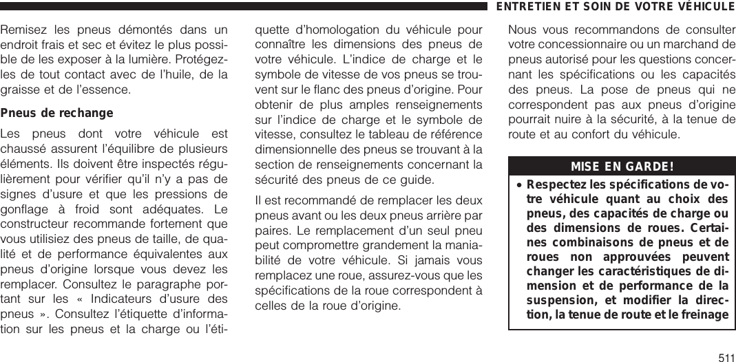 Remisez les pneus démontés dans unendroit frais et sec et évitez le plus possi-ble de les exposer à la lumière. Protégez-les de tout contact avec de l’huile, de lagraisse et de l’essence.Pneus de rechangeLes pneus dont votre véhicule estchaussé assurent l’équilibre de plusieurséléments. Ils doivent être inspectés régu-lièrement pour vérifier qu’il n’y a pas designes d’usure et que les pressions degonflage à froid sont adéquates. Leconstructeur recommande fortement quevous utilisiez des pneus de taille, de qua-lité et de performance équivalentes auxpneus d’origine lorsque vous devez lesremplacer. Consultez le paragraphe por-tant sur les « Indicateurs d’usure despneus ». Consultez l’étiquette d’informa-tion sur les pneus et la charge ou l’éti-quette d’homologation du véhicule pourconnaître les dimensions des pneus devotre véhicule. L’indice de charge et lesymbole de vitesse de vos pneus se trou-vent sur le flanc des pneus d’origine. Pourobtenir de plus amples renseignementssur l’indice de charge et le symbole devitesse, consultez le tableau de référencedimensionnelle des pneus se trouvant à lasection de renseignements concernant lasécurité des pneus de ce guide.Il est recommandé de remplacer les deuxpneus avant ou les deux pneus arrière parpaires. Le remplacement d’un seul pneupeut compromettre grandement la mania-bilité de votre véhicule. Si jamais vousremplacez une roue, assurez-vous que lesspécifications de la roue correspondent àcelles de la roue d’origine.Nous vous recommandons de consultervotre concessionnaire ou un marchand depneus autorisé pour les questions concer-nant les spécifications ou les capacitésdes pneus. La pose de pneus qui necorrespondent pas aux pneus d’originepourrait nuire à la sécurité, à la tenue deroute et au confort du véhicule.MISE EN GARDE!•Respectez les spécifications de vo-tre véhicule quant au choix despneus, des capacités de charge oudes dimensions de roues. Certai-nes combinaisons de pneus et deroues non approuvées peuventchanger les caractéristiques de di-mension et de performance de lasuspension, et modifier la direc-tion, la tenue de route et le freinageENTRETIEN ET SOIN DE VOTRE VÉHICULE511