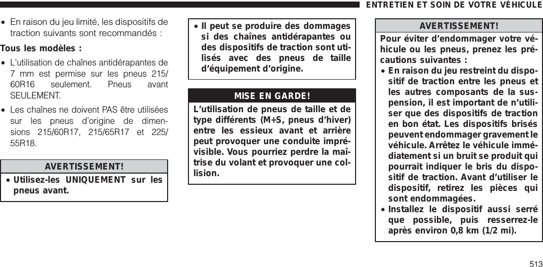 •En raison du jeu limité, les dispositifs detraction suivants sont recommandés :Tous les modèles :•L’utilisation de chaînes antidérapantes de7 mm est permise sur les pneus 215/60R16 seulement. Pneus avantSEULEMENT.•Les chaînes ne doivent PAS être utiliséessur les pneus d’origine de dimen-sions 215/60R17, 215/65R17 et 225/55R18.AVERTISSEMENT!•Utilisez-les UNIQUEMENT sur lespneus avant.•Il peut se produire des dommagessi des chaînes antidérapantes oudes dispositifs de traction sont uti-lisés avec des pneus de tailled’équipement d’origine.MISE EN GARDE!L’utilisation de pneus de taille et detype différents (M+S, pneus d’hiver)entre les essieux avant et arrièrepeut provoquer une conduite impré-visible. Vous pourriez perdre la maî-trise du volant et provoquer une col-lision.AVERTISSEMENT!Pour éviter d’endommager votre vé-hicule ou les pneus, prenez les pré-cautions suivantes :•En raison du jeu restreint du dispo-sitif de traction entre les pneus etles autres composants de la sus-pension, il est important de n’utili-ser que des dispositifs de tractionen bon état. Les dispositifs briséspeuvent endommager gravement levéhicule. Arrêtez le véhicule immé-diatement si un bruit se produit quipourrait indiquer le bris du dispo-sitif de traction. Avant d’utiliser ledispositif, retirez les pièces quisont endommagées.•Installez le dispositif aussi serréque possible, puis resserrez-leaprès environ 0,8 km (1/2 mi).ENTRETIEN ET SOIN DE VOTRE VÉHICULE513