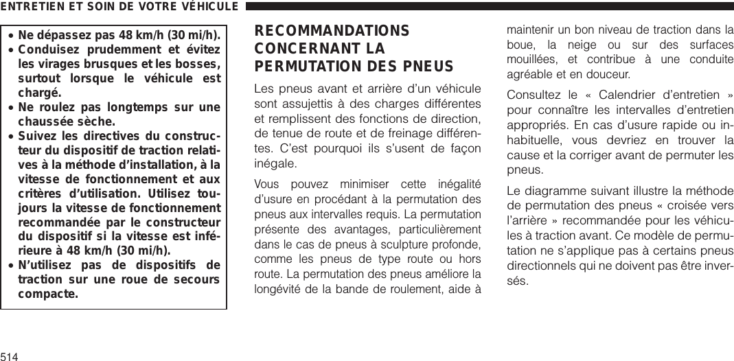 •Ne dépassez pas 48 km/h (30 mi/h).•Conduisez prudemment et évitezles virages brusques et les bosses,surtout lorsque le véhicule estchargé.•Ne roulez pas longtemps sur unechaussée sèche.•Suivez les directives du construc-teur du dispositif de traction relati-ves à la méthode d’installation, à lavitesse de fonctionnement et auxcritères d’utilisation. Utilisez tou-jours la vitesse de fonctionnementrecommandée par le constructeurdu dispositif si la vitesse est infé-rieure à 48 km/h (30 mi/h).•N’utilisez pas de dispositifs detraction sur une roue de secourscompacte.RECOMMANDATIONSCONCERNANT LAPERMUTATION DES PNEUSLes pneus avant et arrière d’un véhiculesont assujettis à des charges différenteset remplissent des fonctions de direction,de tenue de route et de freinage différen-tes. C’est pourquoi ils s’usent de façoninégale.Vous pouvez minimiser cette inégalitéd’usure en procédant à la permutation despneus aux intervalles requis. La permutationprésente des avantages, particulièrementdans le cas de pneus à sculpture profonde,comme les pneus de type route ou horsroute. La permutation des pneus améliore lalongévité de la bande de roulement, aide àmaintenir un bon niveau de traction dans laboue, la neige ou sur des surfacesmouillées, et contribue à une conduiteagréable et en douceur.Consultez le « Calendrier d’entretien »pour connaître les intervalles d’entretienappropriés. En cas d’usure rapide ou in-habituelle, vous devriez en trouver lacause et la corriger avant de permuter lespneus.Le diagramme suivant illustre la méthodede permutation des pneus « croisée versl’arrière » recommandée pour les véhicu-les à traction avant. Ce modèle de permu-tation ne s’applique pas à certains pneusdirectionnels qui ne doivent pas être inver-sés.ENTRETIEN ET SOIN DE VOTRE VÉHICULE514