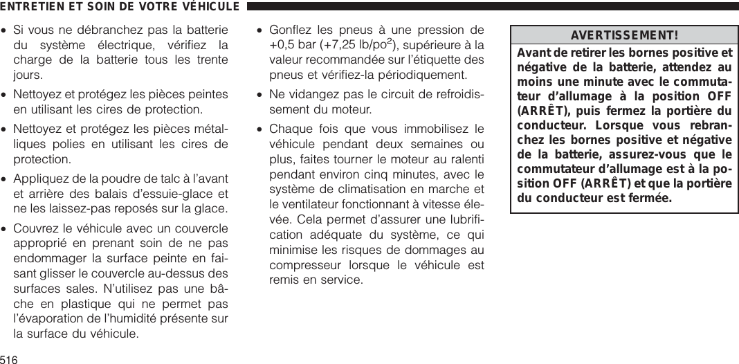 •Si vous ne débranchez pas la batteriedu système électrique, vérifiez lacharge de la batterie tous les trentejours.•Nettoyez et protégez les pièces peintesen utilisant les cires de protection.•Nettoyez et protégez les pièces métal-liques polies en utilisant les cires deprotection.•Appliquez de la poudre de talc à l’avantet arrière des balais d’essuie-glace etne les laissez-pas reposés sur la glace.•Couvrez le véhicule avec un couvercleapproprié en prenant soin de ne pasendommager la surface peinte en fai-sant glisser le couvercle au-dessus dessurfaces sales. N’utilisez pas une bâ-che en plastique qui ne permet pasl’évaporation de l’humidité présente surla surface du véhicule.•Gonflez les pneus à une pression de+0,5 bar (+7,25 lb/po2), supérieure à lavaleur recommandée sur l’étiquette despneus et vérifiez-la périodiquement.•Ne vidangez pas le circuit de refroidis-sement du moteur.•Chaque fois que vous immobilisez levéhicule pendant deux semaines ouplus, faites tourner le moteur au ralentipendant environ cinq minutes, avec lesystème de climatisation en marche etle ventilateur fonctionnant à vitesse éle-vée. Cela permet d’assurer une lubrifi-cation adéquate du système, ce quiminimise les risques de dommages aucompresseur lorsque le véhicule estremis en service.AVERTISSEMENT!Avant de retirer les bornes positive etnégative de la batterie, attendez aumoins une minute avec le commuta-teur d’allumage à la position OFF(ARRÊT), puis fermez la portière duconducteur. Lorsque vous rebran-chez les bornes positive et négativede la batterie, assurez-vous que lecommutateur d’allumage est à la po-sition OFF (ARRÊT) et que la portièredu conducteur est fermée.ENTRETIEN ET SOIN DE VOTRE VÉHICULE516