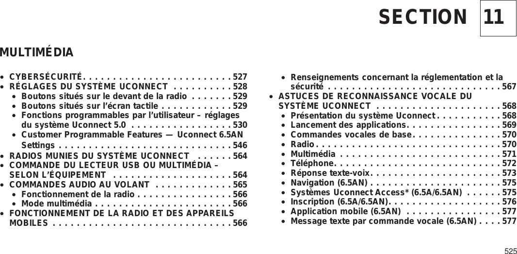 11SECTIONMULTIMÉDIA•CYBERSÉCURITÉ.........................527•RÉGLAGES DU SYSTÈME UCONNECT ..........528•Boutons situés sur le devant de la radio .......529•Boutons situés sur l’écran tactile ............529•Fonctions programmables par l’utilisateur – réglagesdu système Uconnect 5.0 .................530•Customer Programmable Features — Uconnect 6.5ANSettings .............................546•RADIOS MUNIES DU SYSTÈME UCONNECT ......564•COMMANDE DU LECTEUR USB OU MULTIMÉDIA –SELON L’ÉQUIPEMENT ....................564•COMMANDES AUDIO AU VOLANT .............565•Fonctionnement de la radio ................566•Mode multimédia .......................566•FONCTIONNEMENT DE LA RADIO ET DES APPAREILSMOBILES ..............................566•Renseignements concernant la réglementation et lasécurité .............................567•ASTUCES DE RECONNAISSANCE VOCALE DUSYSTÈME UCONNECT .....................568•Présentation du système Uconnect ...........568•Lancement des applications................569•Commandes vocales de base...............570•Radio...............................570•Multimédia ...........................571•Téléphone............................572•Réponse texte-voix......................573•Navigation (6.5AN) ......................575•Systèmes Uconnect Access* (6.5A/6.5AN) ......575•Inscription (6.5A/6.5AN)...................576•Application mobile (6.5AN) ................577•Message texte par commande vocale (6.5AN) ....577525