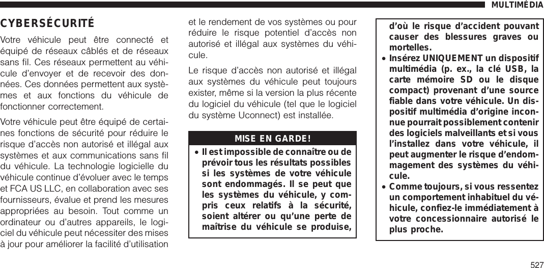 CYBERSÉCURITÉVotre véhicule peut être connecté etéquipé de réseaux câblés et de réseauxsans fil. Ces réseaux permettent au véhi-cule d’envoyer et de recevoir des don-nées. Ces données permettent aux systè-mes et aux fonctions du véhicule defonctionner correctement.Votre véhicule peut être équipé de certai-nes fonctions de sécurité pour réduire lerisque d’accès non autorisé et illégal auxsystèmes et aux communications sans fildu véhicule. La technologie logicielle duvéhicule continue d’évoluer avec le tempset FCA US LLC, en collaboration avec sesfournisseurs, évalue et prend les mesuresappropriées au besoin. Tout comme unordinateur ou d’autres appareils, le logi-ciel du véhicule peut nécessiter des misesà jour pour améliorer la facilité d’utilisationet le rendement de vos systèmes ou pourréduire le risque potentiel d’accès nonautorisé et illégal aux systèmes du véhi-cule.Le risque d’accès non autorisé et illégalaux systèmes du véhicule peut toujoursexister, même si la version la plus récentedu logiciel du véhicule (tel que le logicieldu système Uconnect) est installée.MISE EN GARDE!•Il est impossible de connaître ou deprévoir tous les résultats possiblessi les systèmes de votre véhiculesont endommagés. Il se peut queles systèmes du véhicule, y com-pris ceux relatifs à la sécurité,soient altérer ou qu’une perte demaîtrise du véhicule se produise,d’où le risque d’accident pouvantcauser des blessures graves oumortelles.•Insérez UNIQUEMENT un dispositifmultimédia (p. ex., la clé USB, lacarte mémoire SD ou le disquecompact) provenant d’une sourcefiable dans votre véhicule. Un dis-positif multimédia d’origine incon-nue pourrait possiblement contenirdes logiciels malveillants et si vousl’installez dans votre véhicule, ilpeut augmenter le risque d’endom-magement des systèmes du véhi-cule.•Comme toujours, si vous ressentezun comportement inhabituel du vé-hicule, confiez-le immédiatement àvotre concessionnaire autorisé leplus proche.MULTIMÉDIA527