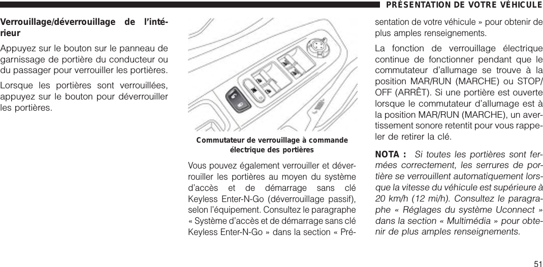 Verrouillage/déverrouillage de l’inté-rieurAppuyez sur le bouton sur le panneau degarnissage de portière du conducteur oudu passager pour verrouiller les portières.Lorsque les portières sont verrouillées,appuyez sur le bouton pour déverrouillerles portières.Vous pouvez également verrouiller et déver-rouiller les portières au moyen du systèmed’accès et de démarrage sans cléKeyless Enter-N-Go (déverrouillage passif),selon l’équipement. Consultez le paragraphe« Système d’accès et de démarrage sans cléKeyless Enter-N-Go » dans la section « Pré-sentation de votre véhicule » pour obtenir deplus amples renseignements.La fonction de verrouillage électriquecontinue de fonctionner pendant que lecommutateur d’allumage se trouve à laposition MAR/RUN (MARCHE) ou STOP/OFF (ARRÊT). Si une portière est ouvertelorsque le commutateur d’allumage est àla position MAR/RUN (MARCHE), un aver-tissement sonore retentit pour vous rappe-ler de retirer la clé.NOTA :Si toutes les portières sont fer-mées correctement, les serrures de por-tière se verrouillent automatiquement lors-que la vitesse du véhicule est supérieure à20 km/h (12 mi/h). Consultez le paragra-phe « Réglages du système Uconnect »dans la section « Multimédia » pour obte-nir de plus amples renseignements.Commutateur de verrouillage à commandeélectrique des portièresPRÉSENTATION DE VOTRE VÉHICULE51