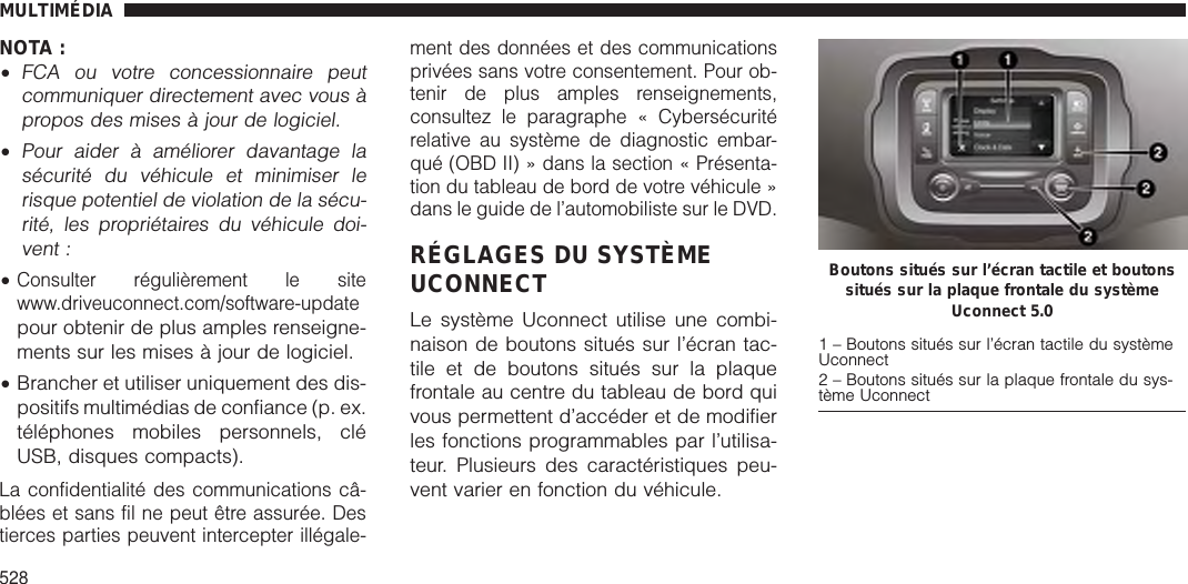 NOTA :•FCA ou votre concessionnaire peutcommuniquer directement avec vous àpropos des mises à jour de logiciel.•Pour aider à améliorer davantage lasécurité du véhicule et minimiser lerisque potentiel de violation de la sécu-rité, les propriétaires du véhicule doi-vent :•Consulter régulièrement le sitewww.driveuconnect.com/software-updatepour obtenir de plus amples renseigne-ments sur les mises à jour de logiciel.•Brancher et utiliser uniquement des dis-positifs multimédias de confiance (p. ex.téléphones mobiles personnels, cléUSB, disques compacts).La confidentialité des communications câ-blées et sans fil ne peut être assurée. Destierces parties peuvent intercepter illégale-ment des données et des communicationsprivées sans votre consentement. Pour ob-tenir de plus amples renseignements,consultez le paragraphe « Cybersécuritérelative au système de diagnostic embar-qué (OBD II) » dans la section « Présenta-tion du tableau de bord de votre véhicule »dans le guide de l’automobiliste sur le DVD.RÉGLAGES DU SYSTÈMEUCONNECTLe système Uconnect utilise une combi-naison de boutons situés sur l’écran tac-tile et de boutons situés sur la plaquefrontale au centre du tableau de bord quivous permettent d’accéder et de modifierles fonctions programmables par l’utilisa-teur. Plusieurs des caractéristiques peu-vent varier en fonction du véhicule.Boutons situés sur l’écran tactile et boutonssitués sur la plaque frontale du systèmeUconnect 5.01 – Boutons situés sur l’écran tactile du systèmeUconnect2 – Boutons situés sur la plaque frontale du sys-tème UconnectMULTIMÉDIA528