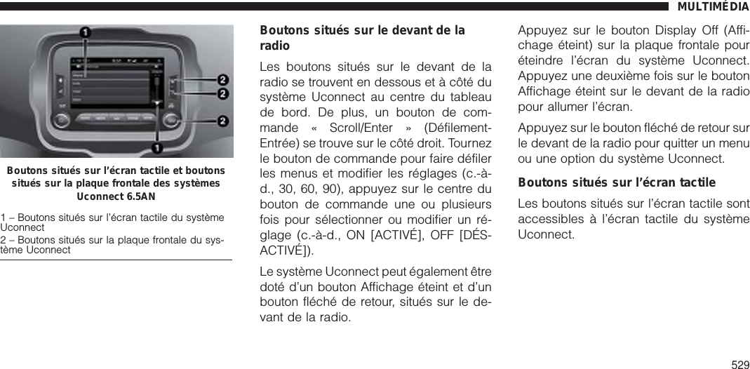 Boutons situés sur le devant de laradioLes boutons situés sur le devant de laradio se trouvent en dessous et à côté dusystème Uconnect au centre du tableaude bord. De plus, un bouton de com-mande « Scroll/Enter » (Défilement-Entrée) se trouve sur le côté droit. Tournezle bouton de commande pour faire défilerles menus et modifier les réglages (c.-à-d., 30, 60, 90), appuyez sur le centre dubouton de commande une ou plusieursfois pour sélectionner ou modifier un ré-glage (c.-à-d., ON [ACTIVÉ], OFF [DÉS-ACTIVÉ]).Le système Uconnect peut également êtredoté d’un bouton Affichage éteint et d’unbouton fléché de retour, situés sur le de-vant de la radio.Appuyez sur le bouton Display Off (Affi-chage éteint) sur la plaque frontale pouréteindre l’écran du système Uconnect.Appuyez une deuxième fois sur le boutonAffichage éteint sur le devant de la radiopour allumer l’écran.Appuyez sur le bouton fléché de retour surle devant de la radio pour quitter un menuou une option du système Uconnect.Boutons situés sur l’écran tactileLes boutons situés sur l’écran tactile sontaccessibles à l’écran tactile du systèmeUconnect.Boutons situés sur l’écran tactile et boutonssitués sur la plaque frontale des systèmesUconnect 6.5AN1 – Boutons situés sur l’écran tactile du systèmeUconnect2 – Boutons situés sur la plaque frontale du sys-tème UconnectMULTIMÉDIA529