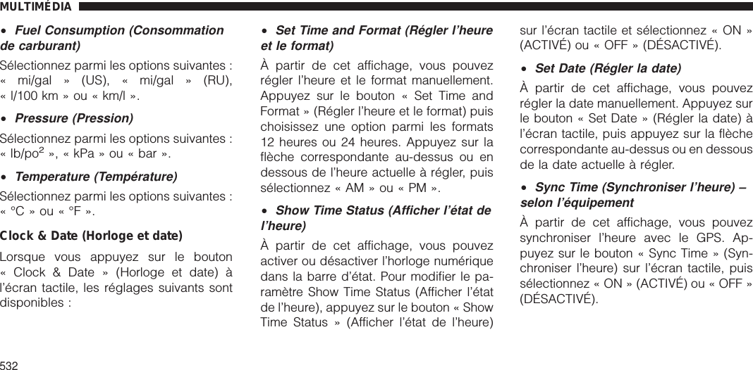 •Fuel Consumption (Consommationde carburant)Sélectionnez parmi les options suivantes :« mi/gal » (US), « mi/gal » (RU),« l/100 km » ou « km/l ».•Pressure (Pression)Sélectionnez parmi les options suivantes :« lb/po2», « kPa » ou « bar ».•Temperature (Température)Sélectionnez parmi les options suivantes :«°C»ou«°F».Clock &amp; Date (Horloge et date)Lorsque vous appuyez sur le bouton« Clock &amp; Date » (Horloge et date) àl’écran tactile, les réglages suivants sontdisponibles :•Set Time and Format (Régler l’heureet le format)À partir de cet affichage, vous pouvezrégler l’heure et le format manuellement.Appuyez sur le bouton « Set Time andFormat » (Régler l’heure et le format) puischoisissez une option parmi les formats12 heures ou 24 heures. Appuyez sur laflèche correspondante au-dessus ou endessous de l’heure actuelle à régler, puissélectionnez « AM » ou « PM ».•Show Time Status (Afficher l’état del’heure)À partir de cet affichage, vous pouvezactiver ou désactiver l’horloge numériquedans la barre d’état. Pour modifier le pa-ramètre Show Time Status (Afficher l’étatde l’heure), appuyez sur le bouton « ShowTime Status » (Afficher l’état de l’heure)sur l’écran tactile et sélectionnez « ON »(ACTIVÉ) ou « OFF » (DÉSACTIVÉ).•Set Date (Régler la date)À partir de cet affichage, vous pouvezrégler la date manuellement. Appuyez surle bouton « Set Date » (Régler la date) àl’écran tactile, puis appuyez sur la flèchecorrespondante au-dessus ou en dessousde la date actuelle à régler.•Sync Time (Synchroniser l’heure) –selon l’équipementÀ partir de cet affichage, vous pouvezsynchroniser l’heure avec le GPS. Ap-puyez sur le bouton « Sync Time » (Syn-chroniser l’heure) sur l’écran tactile, puissélectionnez « ON » (ACTIVÉ) ou « OFF »(DÉSACTIVÉ).MULTIMÉDIA532