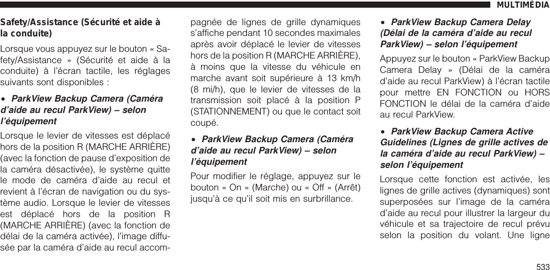 Safety/Assistance (Sécurité et aide àla conduite)Lorsque vous appuyez sur le bouton « Sa-fety/Assistance » (Sécurité et aide à laconduite) à l’écran tactile, les réglagessuivants sont disponibles :•ParkView Backup Camera (Camérad’aide au recul ParkView) – selonl’équipementLorsque le levier de vitesses est déplacéhors de la position R (MARCHE ARRIÈRE)(avec la fonction de pause d’exposition dela caméra désactivée), le système quittele mode de caméra d’aide au recul etrevient à l’écran de navigation ou du sys-tème audio. Lorsque le levier de vitessesest déplacé hors de la position R(MARCHE ARRIÈRE) (avec la fonction dedélai de la caméra activée), l’image diffu-sée par la caméra d’aide au recul accom-pagnée de lignes de grille dynamiquess’affiche pendant 10 secondes maximalesaprès avoir déplacé le levier de vitesseshors de la position R (MARCHE ARRIÈRE),à moins que la vitesse du véhicule enmarche avant soit supérieure à 13 km/h(8 mi/h), que le levier de vitesses de latransmission soit placé à la position P(STATIONNEMENT) ou que le contact soitcoupé.•ParkView Backup Camera (Camérad’aide au recul ParkView) – selonl’équipementPour modifier le réglage, appuyez sur lebouton « On » (Marche) ou « Off » (Arrêt)jusqu’à ce qu’il soit mis en surbrillance.•ParkView Backup Camera Delay(Délai de la caméra d’aide au reculParkView) – selon l’équipementAppuyez sur le bouton « ParkView BackupCamera Delay » (Délai de la camérad’aide au recul ParkView) à l’écran tactilepour mettre EN FONCTION ou HORSFONCTION le délai de la caméra d’aideau recul ParkView.•ParkView Backup Camera ActiveGuidelines (Lignes de grille actives dela caméra d’aide au recul ParkView) –selon l’équipementLorsque cette fonction est activée, leslignes de grille actives (dynamiques) sontsuperposées sur l’image de la camérad’aide au recul pour illustrer la largeur duvéhicule et sa trajectoire de recul prévuselon la position du volant. Une ligneMULTIMÉDIA533