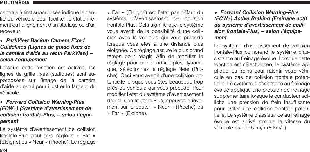 centrale à tiret superposée indique le cen-tre du véhicule pour faciliter le stationne-ment ou l’alignement d’un attelage ou d’unreceveur.•ParkView Backup Camera FixedGuidelines (Lignes de guide fixes dela caméra d’aide au recul ParkView) –selon l’équipementLorsque cette fonction est activée, leslignes de grille fixes (statiques) sont su-perposées sur l’image de la camérad’aide au recul pour illustrer la largeur duvéhicule.•Forward Collision Warning-Plus(FCW+) (Système d’avertissement decollision frontale-Plus) – selon l’équi-pementLe système d’avertissement de collisionfrontale-Plus peut être réglé à « Far »(Éloigné) ou « Near » (Proche). Le réglage« Far » (Éloigné) est l’état par défaut dusystème d’avertissement de collisionfrontale-Plus. Cela signifie que le systèmevous avertit de la possibilité d’une colli-sion avec le véhicule qui vous précèdelorsque vous êtes à une distance pluséloignée. Ce réglage assure le plus grandtemps pour réagir. Afin de modifier leréglage pour une conduite plus dynami-que, sélectionnez le réglage Near (Pro-che). Ceci vous avertit d’une collision po-tentielle lorsque vous êtes beaucoup tropprès du véhicule qui vous précède. Pourmodifier l’état du système d’avertissementde collision frontale-Plus, appuyez briève-ment sur le bouton « Near » (Proche) ou« Far » (Éloigné).•Forward Collision Warning-Plus(FCW+) Active Braking (Freinage actifdu système d’avertissement de colli-sion frontale-Plus) – selon l’équipe-mentLe système d’avertissement de collisionfrontale-Plus comprend le système d’as-sistance au freinage évolué. Lorsque cettefonction est sélectionnée, le système ap-plique les freins pour ralentir votre véhi-cule en cas de collision frontale poten-tielle. Le système d’assistance au freinageévolué applique une pression de freinagesupplémentaire lorsque le conducteur sol-licite une pression de frein insuffisantepour éviter une collision frontale poten-tielle. Le système d’assistance au freinageévolué est activé lorsque la vitesse duvéhicule est de 5 mi/h (8 km/h).MULTIMÉDIA534