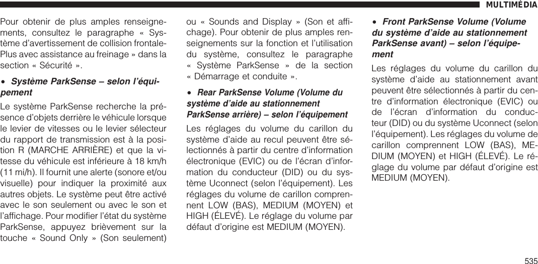 Pour obtenir de plus amples renseigne-ments, consultez le paragraphe « Sys-tème d’avertissement de collision frontale-Plus avec assistance au freinage » dans lasection « Sécurité ».•Système ParkSense – selon l’équi-pementLe système ParkSense recherche la pré-sence d’objets derrière le véhicule lorsquele levier de vitesses ou le levier sélecteurdu rapport de transmission est à la posi-tion R (MARCHE ARRIÈRE) et que la vi-tesse du véhicule est inférieure à 18 km/h(11 mi/h). Il fournit une alerte (sonore et/ouvisuelle) pour indiquer la proximité auxautres objets. Le système peut être activéavec le son seulement ou avec le son etl’affichage. Pour modifier l’état du systèmeParkSense, appuyez brièvement sur latouche « Sound Only » (Son seulement)ou « Sounds and Display » (Son et affi-chage). Pour obtenir de plus amples ren-seignements sur la fonction et l’utilisationdu système, consultez le paragraphe« Système ParkSense » de la section« Démarrage et conduite ».•Rear ParkSense Volume (Volume dusystème d’aide au stationnementParkSense arrière) – selon l’équipementLes réglages du volume du carillon dusystème d’aide au recul peuvent être sé-lectionnés à partir du centre d’informationélectronique (EVIC) ou de l’écran d’infor-mation du conducteur (DID) ou du sys-tème Uconnect (selon l’équipement). Lesréglages du volume de carillon compren-nent LOW (BAS), MEDIUM (MOYEN) etHIGH (ÉLEVÉ). Le réglage du volume pardéfaut d’origine est MEDIUM (MOYEN).•Front ParkSense Volume (Volumedu système d’aide au stationnementParkSense avant) – selon l’équipe-mentLes réglages du volume du carillon dusystème d’aide au stationnement avantpeuvent être sélectionnés à partir du cen-tre d’information électronique (EVIC) oude l’écran d’information du conduc-teur (DID) ou du système Uconnect (selonl’équipement). Les réglages du volume decarillon comprennent LOW (BAS), ME-DIUM (MOYEN) et HIGH (ÉLEVÉ). Le ré-glage du volume par défaut d’origine estMEDIUM (MOYEN).MULTIMÉDIA535