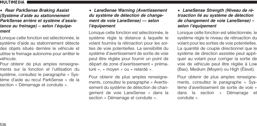 •Rear ParkSense Braking Assist(Système d’aide au stationnementParkSense arrière et système d’assis-tance au freinage) – selon l’équipe-mentLorsque cette fonction est sélectionnée, lesystème d’aide au stationnement détectedes objets situés derrière le véhicule etutilise le freinage autonome pour arrêter levéhicule.Pour obtenir de plus amples renseigne-ments sur la fonction et l’utilisation dusystème, consultez le paragraphe « Sys-tème d’aide au recul ParkSense » de lasection « Démarrage et conduite ».•LaneSense Warning (Avertissementdu système de détection de change-ment de voie LaneSense) — selonl’équipementLorsque cette fonction est sélectionnée, lesystème règle la distance à laquelle levolant fournira la rétroaction pour les sor-ties de voie potentielles. La sensibilité dusystème d’avertissement de sortie de voiepeut être réglée pour fournir un point dedépart de zone d’avertissement « préma-turé », « moyen » ou « retardé ».Pour obtenir de plus amples renseigne-ments, consultez le paragraphe « Avertis-sement du système de détection de chan-gement de voie LaneSense » dans lasection « Démarrage et conduite ».•LaneSense Strength (Niveau de ré-troaction lié au système de détectionde changement de voie LaneSense) –selon l’équipementLorsque cette fonction est sélectionnée, lesystème règle le niveau de rétroaction duvolant pour les sorties de voie potentielles.La quantité de couple directionnel que lesystème de direction assistée peut appli-quer au volant pour corriger la sortie devoie de véhicule peut être réglée à Low(Bas), Medium (Moyen) ou High (Élevé).Pour obtenir de plus amples renseigne-ments, consultez le paragraphe « Sys-tème d’avertissement de sortie de voie »dans la section « Démarrage etconduite ».MULTIMÉDIA536