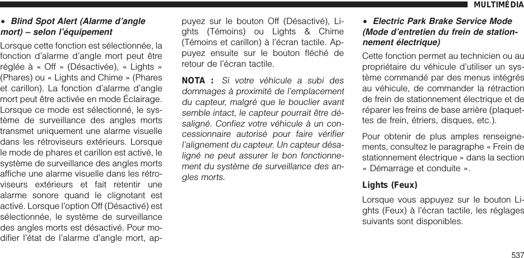 •Blind Spot Alert (Alarme d’anglemort) – selon l’équipementLorsque cette fonction est sélectionnée, lafonction d’alarme d’angle mort peut êtrerégléeà«Off»(Désactivée), « Lights »(Phares) ou « Lights and Chime » (Phareset carillon). La fonction d’alarme d’anglemort peut être activée en mode Éclairage.Lorsque ce mode est sélectionné, le sys-tème de surveillance des angles mortstransmet uniquement une alarme visuelledans les rétroviseurs extérieurs. Lorsquele mode de phares et carillon est activé, lesystème de surveillance des angles mortsaffiche une alarme visuelle dans les rétro-viseurs extérieurs et fait retentir unealarme sonore quand le clignotant estactivé. Lorsque l’option Off (Désactivé) estsélectionnée, le système de surveillancedes angles morts est désactivé. Pour mo-difier l’état de l’alarme d’angle mort, ap-puyez sur le bouton Off (Désactivé), Li-ghts (Témoins) ou Lights &amp; Chime(Témoins et carillon) à l’écran tactile. Ap-puyez ensuite sur le bouton fléché deretour de l’écran tactile.NOTA :Si votre véhicule a subi desdommages à proximité de l’emplacementdu capteur, malgré que le bouclier avantsemble intact, le capteur pourrait être dé-saligné. Confiez votre véhicule à un con-cessionnaire autorisé pour faire vérifierl’alignement du capteur. Un capteur désa-ligné ne peut assurer le bon fonctionne-ment du système de surveillance des an-gles morts.•Electric Park Brake Service Mode(Mode d’entretien du frein de station-nement électrique)Cette fonction permet au technicien ou aupropriétaire du véhicule d’utiliser un sys-tème commandé par des menus intégrésau véhicule, de commander la rétractionde frein de stationnement électrique et deréparer les freins de base arrière (plaquet-tes de frein, étriers, disques, etc.).Pour obtenir de plus amples renseigne-ments, consultez le paragraphe « Frein destationnement électrique » dans la section« Démarrage et conduite ».Lights (Feux)Lorsque vous appuyez sur le bouton Li-ghts (Feux) à l’écran tactile, les réglagessuivants sont disponibles.MULTIMÉDIA537