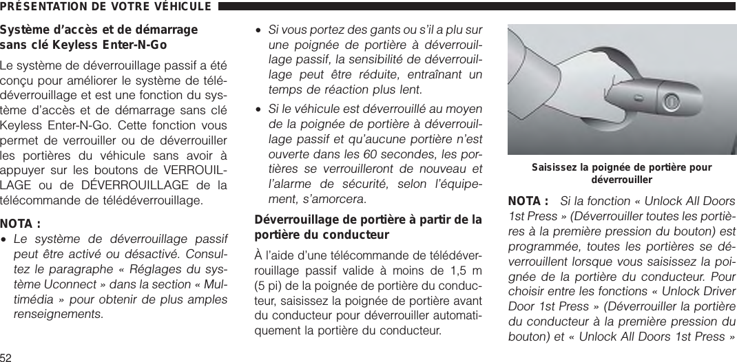 Système d’accès et de démarragesans clé Keyless Enter-N-GoLe système de déverrouillage passif a étéconçu pour améliorer le système de télé-déverrouillage et est une fonction du sys-tème d’accès et de démarrage sans cléKeyless Enter-N-Go. Cette fonction vouspermet de verrouiller ou de déverrouillerles portières du véhicule sans avoir àappuyer sur les boutons de VERROUIL-LAGE ou de DÉVERROUILLAGE de latélécommande de télédéverrouillage.NOTA :•Le système de déverrouillage passifpeut être activé ou désactivé. Consul-tez le paragraphe « Réglages du sys-tème Uconnect » dans la section « Mul-timédia » pour obtenir de plus amplesrenseignements.•Si vous portez des gants ou s’il a plu surune poignée de portière à déverrouil-lage passif, la sensibilité de déverrouil-lage peut être réduite, entraînant untemps de réaction plus lent.•Si le véhicule est déverrouillé au moyende la poignée de portière à déverrouil-lage passif et qu’aucune portière n’estouverte dans les 60 secondes, les por-tières se verrouilleront de nouveau etl’alarme de sécurité, selon l’équipe-ment, s’amorcera.Déverrouillage de portière à partir de laportière du conducteurÀ l’aide d’une télécommande de télédéver-rouillage passif valide à moins de 1,5 m(5 pi) de la poignée de portière du conduc-teur, saisissez la poignée de portière avantdu conducteur pour déverrouiller automati-quement la portière du conducteur.NOTA :Si la fonction « Unlock All Doors1st Press » (Déverrouiller toutes les portiè-res à la première pression du bouton) estprogrammée, toutes les portières se dé-verrouillent lorsque vous saisissez la poi-gnée de la portière du conducteur. Pourchoisir entre les fonctions « Unlock DriverDoor 1st Press » (Déverrouiller la portièredu conducteur à la première pression dubouton) et « Unlock All Doors 1st Press »Saisissez la poignée de portière pourdéverrouillerPRÉSENTATION DE VOTRE VÉHICULE52