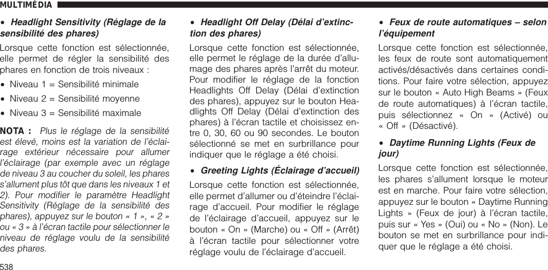 •Headlight Sensitivity (Réglage de lasensibilité des phares)Lorsque cette fonction est sélectionnée,elle permet de régler la sensibilité desphares en fonction de trois niveaux :•Niveau 1 = Sensibilité minimale•Niveau 2 = Sensibilité moyenne•Niveau 3 = Sensibilité maximaleNOTA :Plus le réglage de la sensibilitéest élevé, moins est la variation de l’éclai-rage extérieur nécessaire pour allumerl’éclairage (par exemple avec un réglagede niveau 3 au coucher du soleil, les pharess’allument plus tôt que dans les niveaux 1 et2). Pour modifier le paramètre HeadlightSensitivity (Réglage de la sensibilité desphares), appuyez sur le bouton«1»,«2»ou«3»àl’écran tactile pour sélectionner leniveau de réglage voulu de la sensibilitédes phares.•Headlight Off Delay (Délai d’extinc-tion des phares)Lorsque cette fonction est sélectionnée,elle permet le réglage de la durée d’allu-mage des phares après l’arrêt du moteur.Pour modifier le réglage de la fonctionHeadlights Off Delay (Délai d’extinctiondes phares), appuyez sur le bouton Hea-dlights Off Delay (Délai d’extinction desphares) à l’écran tactile et choisissez en-tre 0, 30, 60 ou 90 secondes. Le boutonsélectionné se met en surbrillance pourindiquer que le réglage a été choisi.•Greeting Lights (Éclairage d’accueil)Lorsque cette fonction est sélectionnée,elle permet d’allumer ou d’éteindre l’éclai-rage d’accueil. Pour modifier le réglagede l’éclairage d’accueil, appuyez sur lebouton « On » (Marche) ou « Off » (Arrêt)à l’écran tactile pour sélectionner votreréglage voulu de l’éclairage d’accueil.•Feux de route automatiques – selonl’équipementLorsque cette fonction est sélectionnée,les feux de route sont automatiquementactivés/désactivés dans certaines condi-tions. Pour faire votre sélection, appuyezsur le bouton « Auto High Beams » (Feuxde route automatiques) à l’écran tactile,puis sélectionnez « On » (Activé) ou« Off » (Désactivé).•Daytime Running Lights (Feux dejour)Lorsque cette fonction est sélectionnée,les phares s’allument lorsque le moteurest en marche. Pour faire votre sélection,appuyez sur le bouton « Daytime RunningLights » (Feux de jour) à l’écran tactile,puis sur « Yes » (Oui) ou « No » (Non). Lebouton se met en surbrillance pour indi-quer que le réglage a été choisi.MULTIMÉDIA538