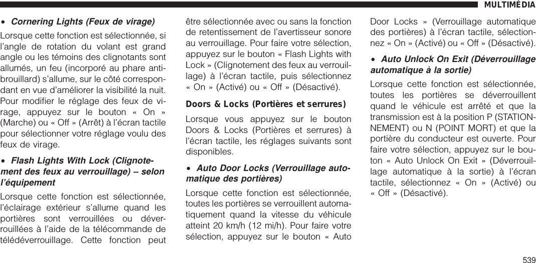 •Cornering Lights (Feux de virage)Lorsque cette fonction est sélectionnée, sil’angle de rotation du volant est grandangle ou les témoins des clignotants sontallumés, un feu (incorporé au phare anti-brouillard) s’allume, sur le côté correspon-dant en vue d’améliorer la visibilité la nuit.Pour modifier le réglage des feux de vi-rage, appuyez sur le bouton « On »(Marche) ou « Off » (Arrêt) à l’écran tactilepour sélectionner votre réglage voulu desfeux de virage.•Flash Lights With Lock (Clignote-ment des feux au verrouillage) – selonl’équipementLorsque cette fonction est sélectionnée,l’éclairage extérieur s’allume quand lesportières sont verrouillées ou déver-rouillées à l’aide de la télécommande detélédéverrouillage. Cette fonction peutêtre sélectionnée avec ou sans la fonctionde retentissement de l’avertisseur sonoreau verrouillage. Pour faire votre sélection,appuyez sur le bouton « Flash Lights withLock » (Clignotement des feux au verrouil-lage) à l’écran tactile, puis sélectionnez« On » (Activé) ou « Off » (Désactivé).Doors &amp; Locks (Portières et serrures)Lorsque vous appuyez sur le boutonDoors &amp; Locks (Portières et serrures) àl’écran tactile, les réglages suivants sontdisponibles.•Auto Door Locks (Verrouillage auto-matique des portières)Lorsque cette fonction est sélectionnée,toutes les portières se verrouillent automa-tiquement quand la vitesse du véhiculeatteint 20 km/h (12 mi/h). Pour faire votresélection, appuyez sur le bouton « AutoDoor Locks » (Verrouillage automatiquedes portières) à l’écran tactile, sélection-nez « On » (Activé) ou « Off » (Désactivé).•Auto Unlock On Exit (Déverrouillageautomatique à la sortie)Lorsque cette fonction est sélectionnée,toutes les portières se déverrouillentquand le véhicule est arrêté et que latransmission est à la position P (STATION-NEMENT) ou N (POINT MORT) et que laportière du conducteur est ouverte. Pourfaire votre sélection, appuyez sur le bou-ton « Auto Unlock On Exit » (Déverrouil-lage automatique à la sortie) à l’écrantactile, sélectionnez « On » (Activé) ou« Off » (Désactivé).MULTIMÉDIA539