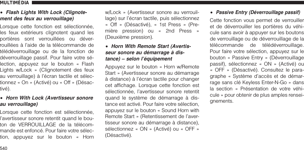 •Flash Lights With Lock (Clignote-ment des feux au verrouillage)Lorsque cette fonction est sélectionnée,les feux extérieurs clignotent quand lesportières sont verrouillées ou déver-rouillées à l’aide de la télécommande detélédéverrouillage ou de la fonction dedéverrouillage passif. Pour faire votre sé-lection, appuyez sur le bouton « FlashLights w/Lock » (Clignotement des feuxau verrouillage) à l’écran tactile et sélec-tionnez « On » (Activé) ou « Off » (Désac-tivé).•Horn With Lock (Avertisseur sonoreau verrouillage)Lorsque cette fonction est sélectionnée,l’avertisseur sonore retentit quand le bou-ton de VERROUILLAGE de la télécom-mande est enfoncé. Pour faire votre sélec-tion, appuyez sur le bouton « Hornw/Lock » (Avertisseur sonore au verrouil-lage) sur l’écran tactile, puis sélectionnez« Off » (Désactivé), « 1st Press » (Pre-mière pression) ou « 2nd Press »(Deuxième pression).•Horn With Remote Start (Avertis-seur sonore au démarrage à dis-tance) – selon l’équipementAppuyez sur le bouton « Horn w/RemoteStart » (Avertisseur sonore au démarrageà distance) à l’écran tactile pour changercet affichage. Lorsque cette fonction estsélectionnée, l’avertisseur sonore retentitquand le système de démarrage à dis-tance est activé. Pour faire votre sélection,appuyez sur le bouton « Sound Horn withRemote Start » (Retentissement de l’aver-tisseur sonore au démarrage à distance),sélectionnez « ON » (Activé) ou « OFF »(Désactivé).•Passive Entry (Déverrouillage passif)Cette fonction vous permet de verrouilleret de déverrouiller les portières du véhi-cule sans avoir à appuyer sur les boutonsde verrouillage ou de déverrouillage de latélécommande de télédéverrouillage.Pour faire votre sélection, appuyez sur lebouton « Passive Entry » (Déverrouillagepassif), sélectionnez « ON » (Activé) ou« OFF » (Désactivé). Consultez le para-graphe « Système d’accès et de démar-rage sans clé Keyless Enter-N-Go » dansla section « Présentation de votre véhi-cule » pour obtenir de plus amples rensei-gnements.MULTIMÉDIA540