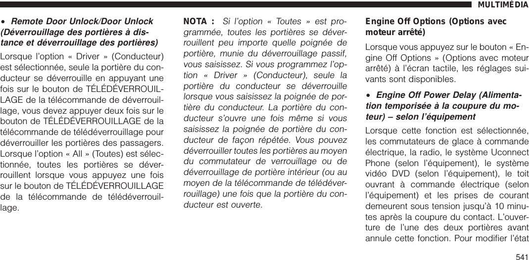 •Remote Door Unlock/Door Unlock(Déverrouillage des portières à dis-tance et déverrouillage des portières)Lorsque l’option « Driver » (Conducteur)est sélectionnée, seule la portière du con-ducteur se déverrouille en appuyant unefois sur le bouton de TÉLÉDÉVERROUIL-LAGE de la télécommande de déverrouil-lage, vous devez appuyer deux fois sur lebouton de TÉLÉDÉVERROUILLAGE de latélécommande de télédéverrouillage pourdéverrouiller les portières des passagers.Lorsque l’option « All » (Toutes) est sélec-tionnée, toutes les portières se déver-rouillent lorsque vous appuyez une foissur le bouton de TÉLÉDÉVERROUILLAGEde la télécommande de télédéverrouil-lage.NOTA :Si l’option « Toutes » est pro-grammée, toutes les portières se déver-rouillent peu importe quelle poignée deportière, munie du déverrouillage passif,vous saisissez. Si vous programmez l’op-tion « Driver » (Conducteur), seule laportière du conducteur se déverrouillelorsque vous saisissez la poignée de por-tière du conducteur. La portière du con-ducteur s’ouvre une fois même si voussaisissez la poignée de portière du con-ducteur de façon répétée. Vous pouvezdéverrouiller toutes les portières au moyendu commutateur de verrouillage ou dedéverrouillage de portière intérieur (ou aumoyen de la télécommande de télédéver-rouillage) une fois que la portière du con-ducteur est ouverte.Engine Off Options (Options avecmoteur arrêté)Lorsque vous appuyez sur le bouton « En-gine Off Options » (Options avec moteurarrêté) à l’écran tactile, les réglages sui-vants sont disponibles.•Engine Off Power Delay (Alimenta-tion temporisée à la coupure du mo-teur) – selon l’équipementLorsque cette fonction est sélectionnée,les commutateurs de glace à commandeélectrique, la radio, le système UconnectPhone (selon l’équipement), le systèmevidéo DVD (selon l’équipement), le toitouvrant à commande électrique (selonl’équipement) et les prises de courantdemeurent sous tension jusqu’à 10 minu-tes après la coupure du contact. L’ouver-ture de l’une des deux portières avantannule cette fonction. Pour modifier l’étatMULTIMÉDIA541