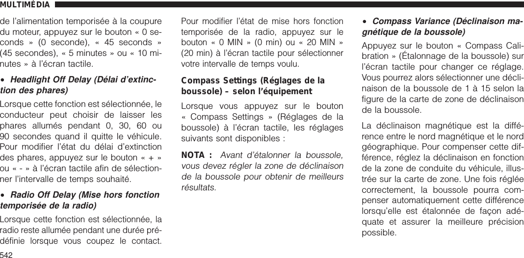 de l’alimentation temporisée à la coupuredu moteur, appuyez sur le bouton«0se-conds » (0 seconde), « 45 seconds »(45 secondes), « 5 minutes » ou « 10 mi-nutes » à l’écran tactile.•Headlight Off Delay (Délai d’extinc-tion des phares)Lorsque cette fonction est sélectionnée, leconducteur peut choisir de laisser lesphares allumés pendant 0, 30, 60 ou90 secondes quand il quitte le véhicule.Pour modifier l’état du délai d’extinctiondes phares, appuyez sur le bouton«+»ou«-»àl’écran tactile afin de sélection-ner l’intervalle de temps souhaité.•Radio Off Delay (Mise hors fonctiontemporisée de la radio)Lorsque cette fonction est sélectionnée, laradio reste allumée pendant une durée pré-définie lorsque vous coupez le contact.Pour modifier l’état de mise hors fonctiontemporisée de la radio, appuyez sur lebouton«0MIN»(0min)ou«20MIN»(20 min) à l’écran tactile pour sélectionnervotre intervalle de temps voulu.Compass Settings (Réglages de laboussole) – selon l’équipementLorsque vous appuyez sur le bouton« Compass Settings » (Réglages de laboussole) à l’écran tactile, les réglagessuivants sont disponibles :NOTA :Avant d’étalonner la boussole,vous devez régler la zone de déclinaisonde la boussole pour obtenir de meilleursrésultats.•Compass Variance (Déclinaison ma-gnétique de la boussole)Appuyez sur le bouton « Compass Cali-bration » (Étalonnage de la boussole) surl’écran tactile pour changer ce réglage.Vous pourrez alors sélectionner une décli-naison de la boussole de1à15selon lafigure de la carte de zone de déclinaisonde la boussole.La déclinaison magnétique est la diffé-rence entre le nord magnétique et le nordgéographique. Pour compenser cette dif-férence, réglez la déclinaison en fonctionde la zone de conduite du véhicule, illus-trée sur la carte de zone. Une fois régléecorrectement, la boussole pourra com-penser automatiquement cette différencelorsqu’elle est étalonnée de façon adé-quate et assurer la meilleure précisionpossible.MULTIMÉDIA542