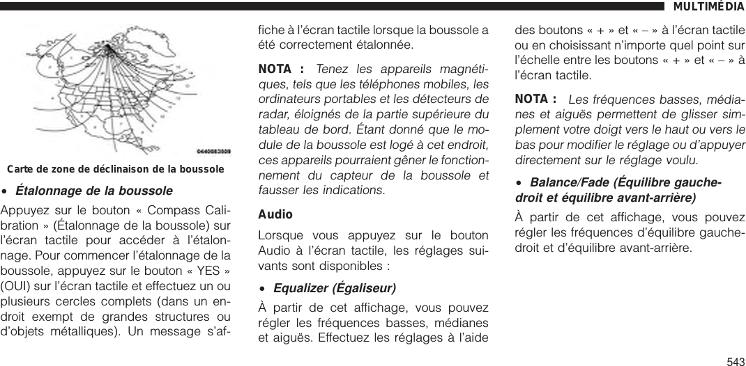 •Étalonnage de la boussoleAppuyez sur le bouton « Compass Cali-bration » (Étalonnage de la boussole) surl’écran tactile pour accéder à l’étalon-nage. Pour commencer l’étalonnage de laboussole, appuyez sur le bouton « YES »(OUI) sur l’écran tactile et effectuez un ouplusieurs cercles complets (dans un en-droit exempt de grandes structures oud’objets métalliques). Un message s’af-fiche à l’écran tactile lorsque la boussole aété correctement étalonnée.NOTA :Tenez les appareils magnéti-ques, tels que les téléphones mobiles, lesordinateurs portables et les détecteurs deradar, éloignés de la partie supérieure dutableau de bord. Étant donné que le mo-dule de la boussole est logé à cet endroit,ces appareils pourraient gêner le fonction-nement du capteur de la boussole etfausser les indications.AudioLorsque vous appuyez sur le boutonAudio à l’écran tactile, les réglages sui-vants sont disponibles :•Equalizer (Égaliseur)À partir de cet affichage, vous pouvezrégler les fréquences basses, médianeset aiguës. Effectuez les réglages à l’aidedes boutons«+»et«–»àl’écran tactileou en choisissant n’importe quel point surl’échelle entre les boutons«+»et«–»àl’écran tactile.NOTA :Les fréquences basses, média-nes et aiguës permettent de glisser sim-plement votre doigt vers le haut ou vers lebas pour modifier le réglage ou d’appuyerdirectement sur le réglage voulu.•Balance/Fade (Équilibre gauche-droit et équilibre avant-arrière)À partir de cet affichage, vous pouvezrégler les fréquences d’équilibre gauche-droit et d’équilibre avant-arrière.Carte de zone de déclinaison de la boussoleMULTIMÉDIA543