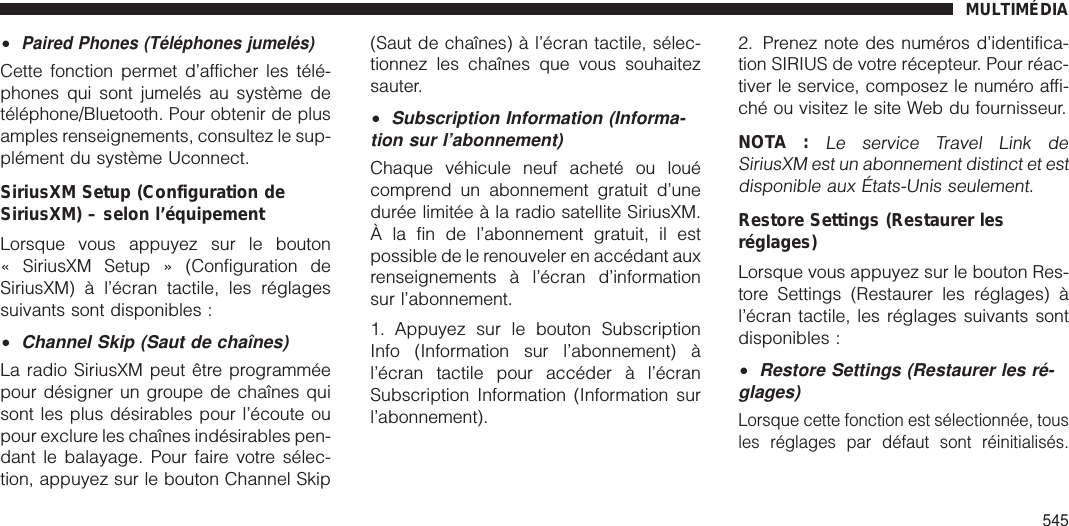 •Paired Phones (Téléphones jumelés)Cette fonction permet d’afficher les télé-phones qui sont jumelés au système detéléphone/Bluetooth. Pour obtenir de plusamples renseignements, consultez le sup-plément du système Uconnect.SiriusXM Setup (Configuration deSiriusXM) – selon l’équipementLorsque vous appuyez sur le bouton« SiriusXM Setup » (Configuration deSiriusXM) à l’écran tactile, les réglagessuivants sont disponibles :•Channel Skip (Saut de chaînes)La radio SiriusXM peut être programméepour désigner un groupe de chaînes quisont les plus désirables pour l’écoute oupour exclure les chaînes indésirables pen-dant le balayage. Pour faire votre sélec-tion, appuyez sur le bouton Channel Skip(Saut de chaînes) à l’écran tactile, sélec-tionnez les chaînes que vous souhaitezsauter.•Subscription Information (Informa-tion sur l’abonnement)Chaque véhicule neuf acheté ou louécomprend un abonnement gratuit d’unedurée limitée à la radio satellite SiriusXM.À la fin de l’abonnement gratuit, il estpossible de le renouveler en accédant auxrenseignements à l’écran d’informationsur l’abonnement.1. Appuyez sur le bouton SubscriptionInfo (Information sur l’abonnement) àl’écran tactile pour accéder à l’écranSubscription Information (Information surl’abonnement).2. Prenez note des numéros d’identifica-tion SIRIUS de votre récepteur. Pour réac-tiver le service, composez le numéro affi-ché ou visitez le site Web du fournisseur.NOTA :Le service Travel Link deSiriusXM est un abonnement distinct et estdisponible aux États-Unis seulement.Restore Settings (Restaurer lesréglages)Lorsque vous appuyez sur le bouton Res-tore Settings (Restaurer les réglages) àl’écran tactile, les réglages suivants sontdisponibles :•Restore Settings (Restaurer les ré-glages)Lorsque cette fonction est sélectionnée, tousles réglages par défaut sont réinitialisés.MULTIMÉDIA545