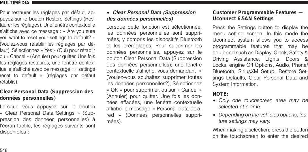 Pour restaurer les réglages par défaut, ap-puyez sur le bouton Restore Settings (Res-taurer les réglages). Une fenêtre contextuelles’afficheaveccemessage:«Areyousureyou want to reset your settings to default? »(Voulez-vous rétablir les réglages par dé-faut). Sélectionnez « Yes » (Oui) pour rétablirou « Cancel » (Annuler) pour quitter. Une foisles réglages restaurés, une fenêtre contex-tuelle s’affiche avec ce message:«settingsreset to default » (réglages par défautrétablis).Clear Personal Data (Suppression desdonnées personnelles)Lorsque vous appuyez sur le bouton« Clear Personal Data Settings » (Sup-pression des données personnelles) àl’écran tactile, les réglages suivants sontdisponibles :•Clear Personal Data (Suppressiondes données personnelles)Lorsque cette fonction est sélectionnée,les données personnelles sont suppri-mées, y compris les dispositifs Bluetoothet les préréglages. Pour supprimer lesdonnées personnelles, appuyez sur lebouton Clear Personal Data (Suppressiondes données personnelles); une fenêtrecontextuelle s’affiche, vous demandant »(Voulez-vous souhaitez supprimer toutesles données personnelles?); Sélectionnez« OK » pour supprimer, ou sur « Cancel »(Annuler) pour quitter. Une fois les don-nées effacées, une fenêtre contextuelleaffiche le message « Personal data clea-red » (Données personnelles suppri-mées).Customer Programmable Features —Uconnect 6.5AN SettingsPress the Settings button to display themenu setting screen. In this mode theUconnect system allows you to accessprogrammable features that may beequipped such as Display, Clock, Safety &amp;Driving Assistance, Lights, Doors &amp;Locks, engine Off Options, Audio, Phone/Bluetooth, SiriusXM Setup, Restore Set-tings Defaults, Clear Personal Data andSystem Information.NOTE:•Only one touchscreen area may beselected at a time.•Depending on the vehicles options, fea-ture settings may vary.When making a selection, press the buttonon the touchscreen to enter the desiredMULTIMÉDIA546