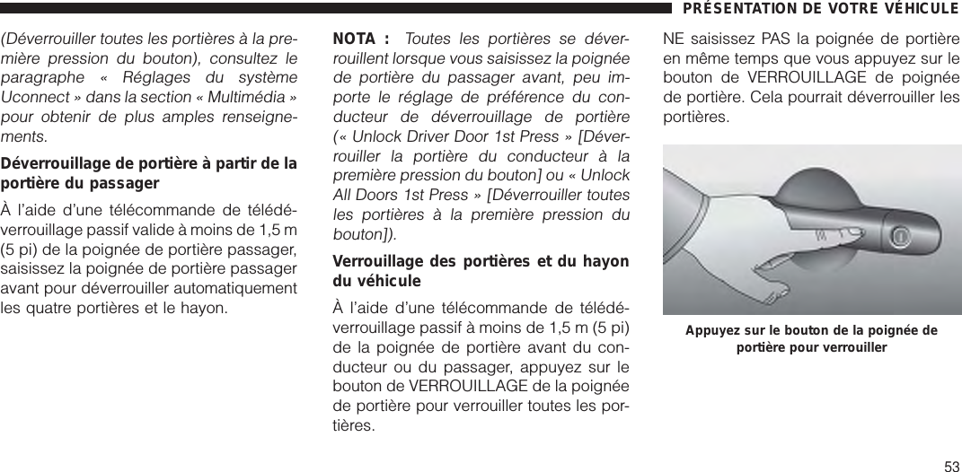 (Déverrouiller toutes les portières à la pre-mière pression du bouton), consultez leparagraphe « Réglages du systèmeUconnect » dans la section « Multimédia »pour obtenir de plus amples renseigne-ments.Déverrouillage de portière à partir de laportière du passagerÀ l’aide d’une télécommande de télédé-verrouillage passif valide à moins de 1,5 m(5 pi) de la poignée de portière passager,saisissez la poignée de portière passageravant pour déverrouiller automatiquementles quatre portières et le hayon.NOTA :Toutes les portières se déver-rouillent lorsque vous saisissez la poignéede portière du passager avant, peu im-porte le réglage de préférence du con-ducteur de déverrouillage de portière(« Unlock Driver Door 1st Press » [Déver-rouiller la portière du conducteur à lapremière pression du bouton] ou « UnlockAll Doors 1st Press » [Déverrouiller toutesles portières à la première pression dubouton]).Verrouillage des portières et du hayondu véhiculeÀ l’aide d’une télécommande de télédé-verrouillage passif à moins de 1,5 m (5 pi)de la poignée de portière avant du con-ducteur ou du passager, appuyez sur lebouton de VERROUILLAGE de la poignéede portière pour verrouiller toutes les por-tières.NE saisissez PAS la poignée de portièreen même temps que vous appuyez sur lebouton de VERROUILLAGE de poignéede portière. Cela pourrait déverrouiller lesportières.Appuyez sur le bouton de la poignée deportière pour verrouillerPRÉSENTATION DE VOTRE VÉHICULE53