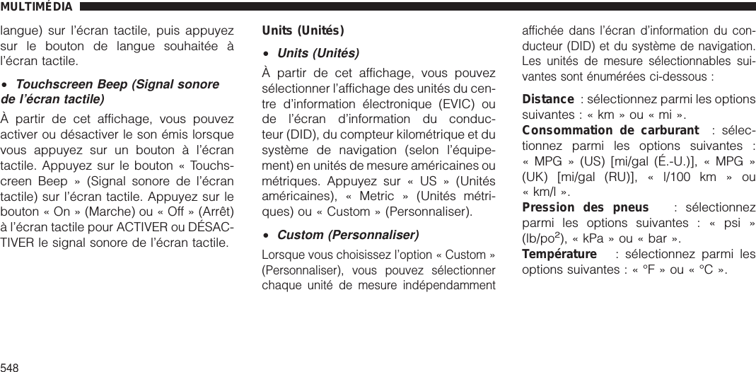 langue) sur l’écran tactile, puis appuyezsur le bouton de langue souhaitée àl’écran tactile.•Touchscreen Beep (Signal sonorede l’écran tactile)À partir de cet affichage, vous pouvezactiver ou désactiver le son émis lorsquevous appuyez sur un bouton à l’écrantactile. Appuyez sur le bouton « Touchs-creen Beep » (Signal sonore de l’écrantactile) sur l’écran tactile. Appuyez sur lebouton « On » (Marche) ou « Off » (Arrêt)à l’écran tactile pour ACTIVER ou DÉSAC-TIVER le signal sonore de l’écran tactile.Units (Unités)•Units (Unités)À partir de cet affichage, vous pouvezsélectionner l’affichage des unités du cen-tre d’information électronique (EVIC) oude l’écran d’information du conduc-teur (DID), du compteur kilométrique et dusystème de navigation (selon l’équipe-ment) en unités de mesure américaines oumétriques. Appuyez sur « US » (Unitésaméricaines), « Metric » (Unités métri-ques) ou « Custom » (Personnaliser).•Custom (Personnaliser)Lorsque vous choisissez l’option « Custom »(Personnaliser), vous pouvez sélectionnerchaque unité de mesure indépendammentaffichée dans l’écran d’information du con-ducteur (DID) et du système de navigation.Les unités de mesure sélectionnables sui-vantes sont énumérées ci-dessous :Distance : sélectionnez parmi les optionssuivantes:«km»ou«mi».Consommation de carburant : sélec-tionnez parmi les options suivantes :« MPG » (US) [mi/gal (É.-U.)], « MPG »(UK) [mi/gal (RU)], « l/100 km » ou« km/l ».Pression des pneus : sélectionnezparmi les options suivantes : « psi »(lb/po2), « kPa » ou « bar ».Température : sélectionnez parmi lesoptions suivantes:«°F»ou«°C».MULTIMÉDIA548