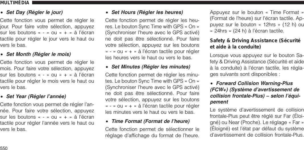 •Set Day (Régler le jour)Cette fonction vous permet de régler lejour. Pour faire votre sélection, appuyezsur les boutons«-»ou«+»àl’écrantactile pour régler le jour vers le haut ouvers le bas.•Set Month (Régler le mois)Cette fonction vous permet de régler lemois. Pour faire votre sélection, appuyezsur les boutons«-»ou«+»àl’écrantactile pour régler le mois vers le haut ouvers le bas.•Set Year (Régler l’année)Cette fonction vous permet de régler l’an-née. Pour faire votre sélection, appuyezsur les boutons«-»ou«+»àl’écrantactile pour régler l’année vers le haut ouvers le bas.•Set Hours (Régler les heures)Cette fonction permet de régler les heu-res. Le bouton Sync Time with GPS « On »(Synchroniser l’heure avec le GPS activé)ne doit pas être sélectionné. Pour fairevotre sélection, appuyez sur les boutons«-»ou«+»àl’écran tactile pour réglerles heures vers le haut ou vers le bas.•Set Minutes (Régler les minutes)Cette fonction permet de régler les minu-tes. Le bouton Sync Time with GPS « On »(Synchroniser l’heure avec le GPS activé)ne doit pas être sélectionné. Pour fairevotre sélection, appuyez sur les boutons«-»ou«+»àl’écran tactile pour réglerles minutes vers le haut ou vers le bas.•Time Format (Format de l’heure)Cette fonction permet de sélectionner leréglage d’affichage du format de l’heure.Appuyez sur le bouton « Time Format »(Format de l’heure) sur l’écran tactile. Ap-puyez sur le bouton « 12hrs » (12 h) ou« 24hrs » (24 h) à l’écran tactile.Safety &amp; Driving Assistance (Sécuritéet aide à la conduite)Lorsque vous appuyez sur le bouton Sa-fety &amp; Driving Assistance (Sécurité et aideà la conduite) à l’écran tactile, les régla-ges suivants sont disponibles :•Forward Collision Warning-Plus(FCW+) (Système d’avertissement decollision frontale-Plus) – selon l’équi-pementLe système d’avertissement de collisionfrontale-Plus peut être réglé sur Far (Éloi-gné) ou Near (Proche). Le réglage « Far »(Éloigné) est l’état par défaut du systèmed’avertissement de collision frontale-Plus.MULTIMÉDIA550