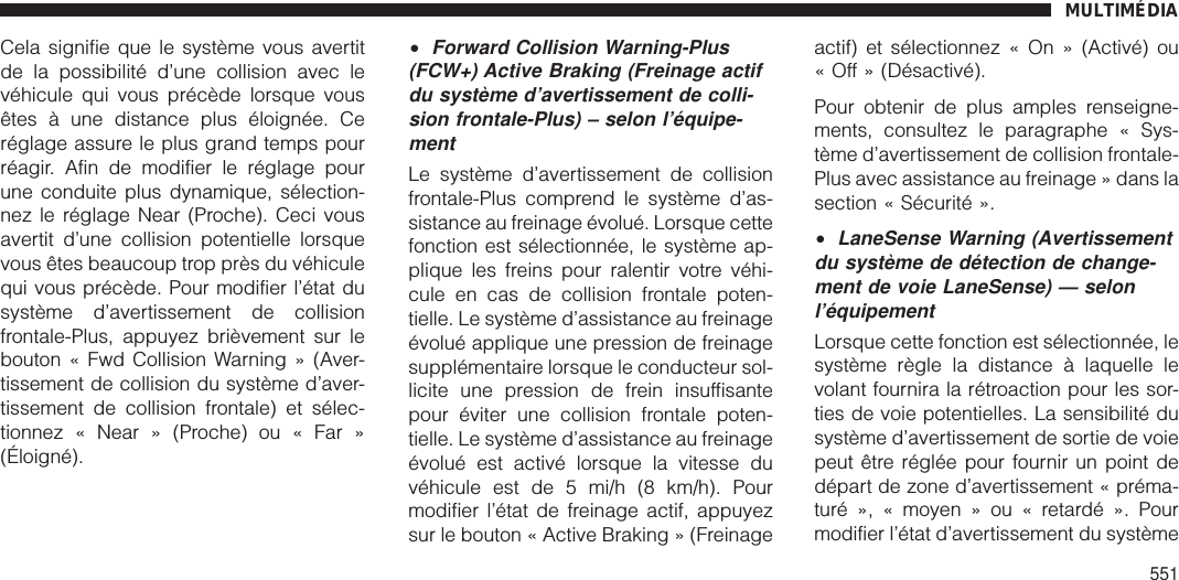 Cela signifie que le système vous avertitde la possibilité d’une collision avec levéhicule qui vous précède lorsque vousêtes à une distance plus éloignée. Ceréglage assure le plus grand temps pourréagir. Afin de modifier le réglage pourune conduite plus dynamique, sélection-nez le réglage Near (Proche). Ceci vousavertit d’une collision potentielle lorsquevous êtes beaucoup trop près du véhiculequi vous précède. Pour modifier l’état dusystème d’avertissement de collisionfrontale-Plus, appuyez brièvement sur lebouton « Fwd Collision Warning » (Aver-tissement de collision du système d’aver-tissement de collision frontale) et sélec-tionnez « Near » (Proche) ou « Far »(Éloigné).•Forward Collision Warning-Plus(FCW+) Active Braking (Freinage actifdu système d’avertissement de colli-sion frontale-Plus) – selon l’équipe-mentLe système d’avertissement de collisionfrontale-Plus comprend le système d’as-sistance au freinage évolué. Lorsque cettefonction est sélectionnée, le système ap-plique les freins pour ralentir votre véhi-cule en cas de collision frontale poten-tielle. Le système d’assistance au freinageévolué applique une pression de freinagesupplémentaire lorsque le conducteur sol-licite une pression de frein insuffisantepour éviter une collision frontale poten-tielle. Le système d’assistance au freinageévolué est activé lorsque la vitesse duvéhicule est de 5 mi/h (8 km/h). Pourmodifier l’état de freinage actif, appuyezsur le bouton « Active Braking » (Freinageactif) et sélectionnez « On » (Activé) ou« Off » (Désactivé).Pour obtenir de plus amples renseigne-ments, consultez le paragraphe « Sys-tème d’avertissement de collision frontale-Plus avec assistance au freinage » dans lasection « Sécurité ».•LaneSense Warning (Avertissementdu système de détection de change-ment de voie LaneSense) — selonl’équipementLorsque cette fonction est sélectionnée, lesystème règle la distance à laquelle levolant fournira la rétroaction pour les sor-ties de voie potentielles. La sensibilité dusystème d’avertissement de sortie de voiepeut être réglée pour fournir un point dedépart de zone d’avertissement « préma-turé », « moyen » ou « retardé ». Pourmodifier l’état d’avertissement du systèmeMULTIMÉDIA551