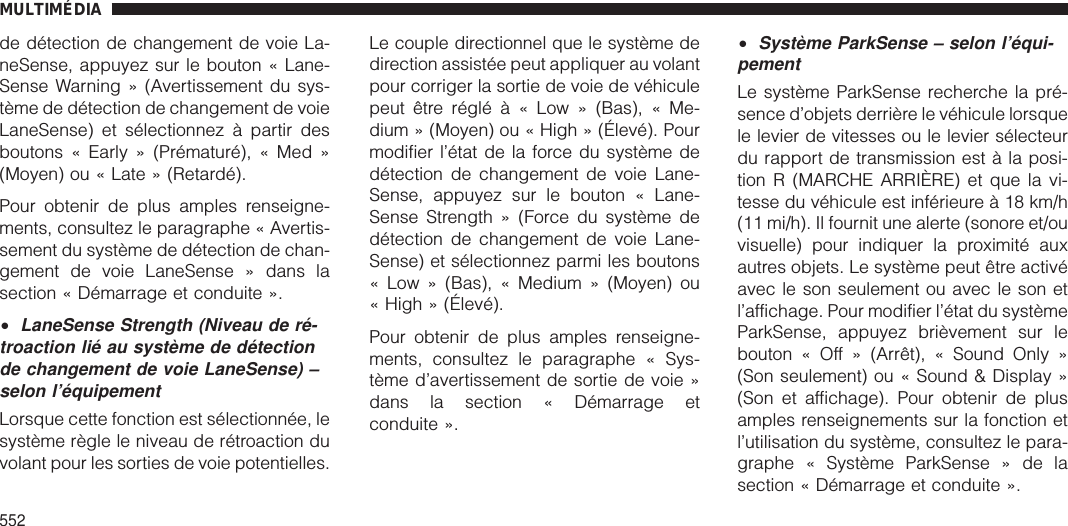 de détection de changement de voie La-neSense, appuyez sur le bouton « Lane-Sense Warning » (Avertissement du sys-tème de détection de changement de voieLaneSense) et sélectionnez à partir desboutons « Early » (Prématuré), « Med »(Moyen) ou « Late » (Retardé).Pour obtenir de plus amples renseigne-ments, consultez le paragraphe « Avertis-sement du système de détection de chan-gement de voie LaneSense » dans lasection « Démarrage et conduite ».•LaneSense Strength (Niveau de ré-troaction lié au système de détectionde changement de voie LaneSense) –selon l’équipementLorsque cette fonction est sélectionnée, lesystème règle le niveau de rétroaction duvolant pour les sorties de voie potentielles.Le couple directionnel que le système dedirection assistée peut appliquer au volantpour corriger la sortie de voie de véhiculepeut être réglé à « Low » (Bas), « Me-dium » (Moyen) ou « High » (Élevé). Pourmodifier l’état de la force du système dedétection de changement de voie Lane-Sense, appuyez sur le bouton « Lane-Sense Strength » (Force du système dedétection de changement de voie Lane-Sense) et sélectionnez parmi les boutons« Low » (Bas), « Medium » (Moyen) ou« High » (Élevé).Pour obtenir de plus amples renseigne-ments, consultez le paragraphe « Sys-tème d’avertissement de sortie de voie »dans la section « Démarrage etconduite ».•Système ParkSense – selon l’équi-pementLe système ParkSense recherche la pré-sence d’objets derrière le véhicule lorsquele levier de vitesses ou le levier sélecteurdu rapport de transmission est à la posi-tion R (MARCHE ARRIÈRE) et que la vi-tesse du véhicule est inférieure à 18 km/h(11 mi/h). Il fournit une alerte (sonore et/ouvisuelle) pour indiquer la proximité auxautres objets. Le système peut être activéavec le son seulement ou avec le son etl’affichage. Pour modifier l’état du systèmeParkSense, appuyez brièvement sur lebouton « Off » (Arrêt), « Sound Only »(Son seulement) ou « Sound &amp; Display »(Son et affichage). Pour obtenir de plusamples renseignements sur la fonction etl’utilisation du système, consultez le para-graphe « Système ParkSense » de lasection « Démarrage et conduite ».MULTIMÉDIA552