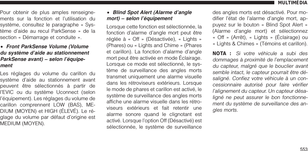 Pour obtenir de plus amples renseigne-ments sur la fonction et l’utilisation dusystème, consultez le paragraphe « Sys-tème d’aide au recul ParkSense » de lasection « Démarrage et conduite ».•Front ParkSense Volume (Volumedu système d’aide au stationnementParkSense avant) – selon l’équipe-mentLes réglages du volume du carillon dusystème d’aide au stationnement avantpeuvent être sélectionnés à partir del’EVIC ou du système Uconnect (selonl’équipement). Les réglages du volume decarillon comprennent LOW (BAS), ME-DIUM (MOYEN) et HIGH (ÉLEVÉ). Le ré-glage du volume par défaut d’origine estMEDIUM (MOYEN).•Blind Spot Alert (Alarme d’anglemort) – selon l’équipementLorsque cette fonction est sélectionnée, lafonction d’alarme d’angle mort peut êtrerégléeà«Off»(Désactivée), « Lights »(Phares) ou « Lights and Chime » (Phareset carillon). La fonction d’alarme d’anglemort peut être activée en mode Éclairage.Lorsque ce mode est sélectionné, le sys-tème de surveillance des angles mortstransmet uniquement une alarme visuelledans les rétroviseurs extérieurs. Lorsquele mode de phares et carillon est activé, lesystème de surveillance des angles mortsaffiche une alarme visuelle dans les rétro-viseurs extérieurs et fait retentir unealarme sonore quand le clignotant estactivé. Lorsque l’option Off (Désactivé) estsélectionnée, le système de surveillancedes angles morts est désactivé. Pour mo-difier l’état de l’alarme d’angle mort, ap-puyez sur le bouton « Blind Spot Alert »(Alarme d’angle mort) et sélectionnez« Off » (Arrêt), « Lights » (Éclairage) ou« Lights &amp; Chimes » (Témoins et carillon).NOTA :Si votre véhicule a subi desdommages à proximité de l’emplacementdu capteur, malgré que le bouclier avantsemble intact, le capteur pourrait être dé-saligné. Confiez votre véhicule à un con-cessionnaire autorisé pour faire vérifierl’alignement du capteur. Un capteur désa-ligné ne peut assurer le bon fonctionne-ment du système de surveillance des an-gles morts.MULTIMÉDIA553