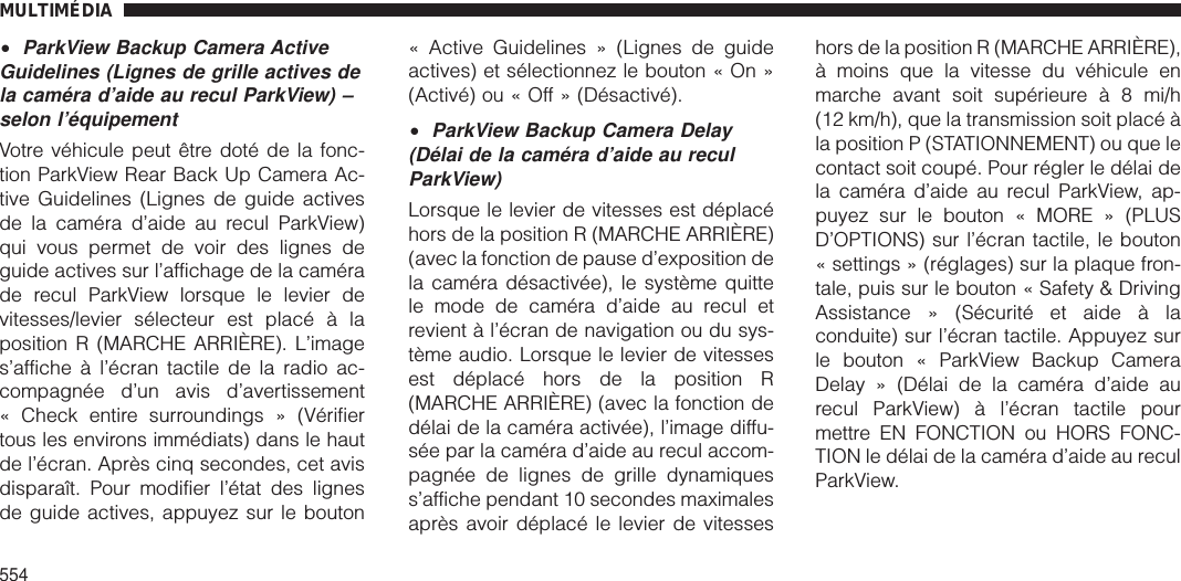 •ParkView Backup Camera ActiveGuidelines (Lignes de grille actives dela caméra d’aide au recul ParkView) –selon l’équipementVotre véhicule peut être doté de la fonc-tion ParkView Rear Back Up Camera Ac-tive Guidelines (Lignes de guide activesde la caméra d’aide au recul ParkView)qui vous permet de voir des lignes deguide actives sur l’affichage de la camérade recul ParkView lorsque le levier devitesses/levier sélecteur est placé à laposition R (MARCHE ARRIÈRE). L’images’affiche à l’écran tactile de la radio ac-compagnée d’un avis d’avertissement« Check entire surroundings » (Vérifiertous les environs immédiats) dans le hautde l’écran. Après cinq secondes, cet avisdisparaît. Pour modifier l’état des lignesde guide actives, appuyez sur le bouton« Active Guidelines » (Lignes de guideactives) et sélectionnez le bouton « On »(Activé) ou « Off » (Désactivé).•ParkView Backup Camera Delay(Délai de la caméra d’aide au reculParkView)Lorsque le levier de vitesses est déplacéhors de la position R (MARCHE ARRIÈRE)(avec la fonction de pause d’exposition dela caméra désactivée), le système quittele mode de caméra d’aide au recul etrevient à l’écran de navigation ou du sys-tème audio. Lorsque le levier de vitessesest déplacé hors de la position R(MARCHE ARRIÈRE) (avec la fonction dedélai de la caméra activée), l’image diffu-sée par la caméra d’aide au recul accom-pagnée de lignes de grille dynamiquess’affiche pendant 10 secondes maximalesaprès avoir déplacé le levier de vitesseshors de la position R (MARCHE ARRIÈRE),à moins que la vitesse du véhicule enmarche avant soit supérieure à 8 mi/h(12 km/h), que la transmission soit placé àla position P (STATIONNEMENT) ou que lecontact soit coupé. Pour régler le délai dela caméra d’aide au recul ParkView, ap-puyez sur le bouton « MORE » (PLUSD’OPTIONS) sur l’écran tactile, le bouton« settings » (réglages) sur la plaque fron-tale, puis sur le bouton « Safety &amp; DrivingAssistance » (Sécurité et aide à laconduite) sur l’écran tactile. Appuyez surle bouton « ParkView Backup CameraDelay » (Délai de la caméra d’aide aurecul ParkView) à l’écran tactile pourmettre EN FONCTION ou HORS FONC-TION le délai de la caméra d’aide au reculParkView.MULTIMÉDIA554