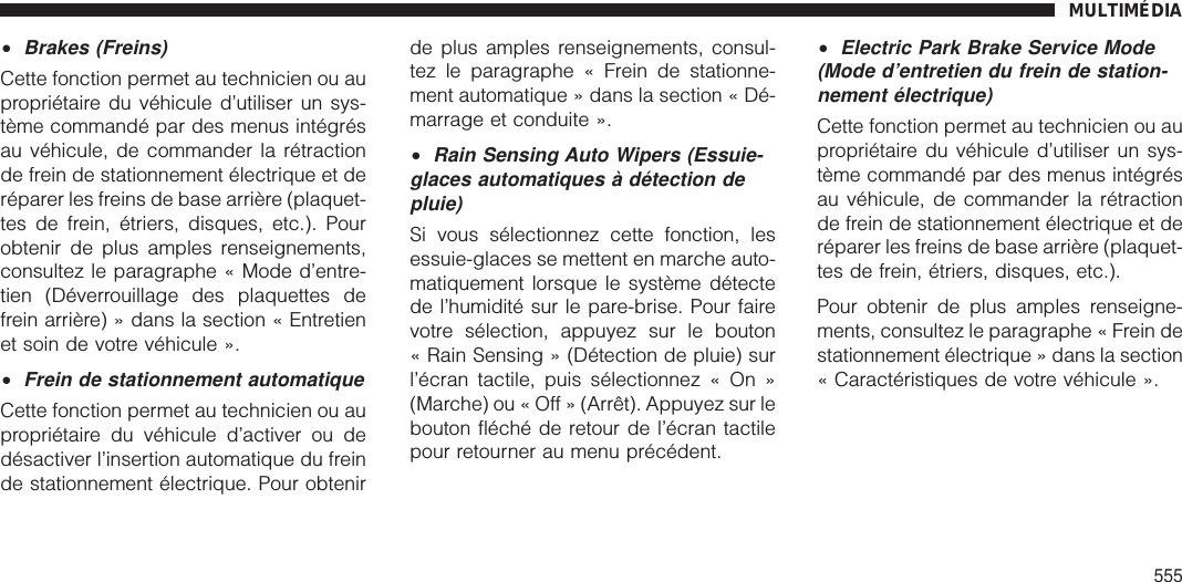 •Brakes (Freins)Cette fonction permet au technicien ou aupropriétaire du véhicule d’utiliser un sys-tème commandé par des menus intégrésau véhicule, de commander la rétractionde frein de stationnement électrique et deréparer les freins de base arrière (plaquet-tes de frein, étriers, disques, etc.). Pourobtenir de plus amples renseignements,consultez le paragraphe « Mode d’entre-tien (Déverrouillage des plaquettes defrein arrière) » dans la section « Entretienet soin de votre véhicule ».•Frein de stationnement automatiqueCette fonction permet au technicien ou aupropriétaire du véhicule d’activer ou dedésactiver l’insertion automatique du freinde stationnement électrique. Pour obtenirde plus amples renseignements, consul-tez le paragraphe « Frein de stationne-ment automatique » dans la section « Dé-marrage et conduite ».•Rain Sensing Auto Wipers (Essuie-glaces automatiques à détection depluie)Si vous sélectionnez cette fonction, lesessuie-glaces se mettent en marche auto-matiquement lorsque le système détectede l’humidité sur le pare-brise. Pour fairevotre sélection, appuyez sur le bouton« Rain Sensing » (Détection de pluie) surl’écran tactile, puis sélectionnez « On »(Marche) ou « Off » (Arrêt). Appuyez sur lebouton fléché de retour de l’écran tactilepour retourner au menu précédent.•Electric Park Brake Service Mode(Mode d’entretien du frein de station-nement électrique)Cette fonction permet au technicien ou aupropriétaire du véhicule d’utiliser un sys-tème commandé par des menus intégrésau véhicule, de commander la rétractionde frein de stationnement électrique et deréparer les freins de base arrière (plaquet-tes de frein, étriers, disques, etc.).Pour obtenir de plus amples renseigne-ments, consultez le paragraphe « Frein destationnement électrique » dans la section« Caractéristiques de votre véhicule ».MULTIMÉDIA555