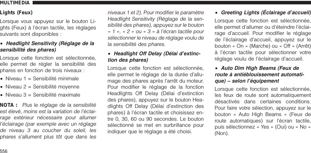 Lights (Feux)Lorsque vous appuyez sur le bouton Li-ghts (Feux) à l’écran tactile, les réglagessuivants sont disponibles :•Headlight Sensitivity (Réglage de lasensibilité des phares)Lorsque cette fonction est sélectionnée,elle permet de régler la sensibilité desphares en fonction de trois niveaux :•Niveau 1 = Sensibilité minimale•Niveau 2 = Sensibilité moyenne•Niveau 3 = Sensibilité maximaleNOTA :Plus le réglage de la sensibilitéest élevé, moins est la variation de l’éclai-rage extérieur nécessaire pour allumerl’éclairage (par exemple avec un réglagede niveau 3 au coucher du soleil, lesphares s’allument plus tôt que dans lesniveaux 1 et 2). Pour modifier le paramètreHeadlight Sensitivity (Réglage de la sen-sibilité des phares), appuyez sur le bouton«1»,«2»ou«3»àl’écran tactile poursélectionner le niveau de réglage voulu dela sensibilité des phares.•Headlight Off Delay (Délai d’extinc-tion des phares)Lorsque cette fonction est sélectionnée,elle permet le réglage de la durée d’allu-mage des phares après l’arrêt du moteur.Pour modifier le réglage de la fonctionHeadlights Off Delay (Délai d’extinctiondes phares), appuyez sur le bouton Hea-dlights Off Delay (Délai d’extinction desphares) à l’écran tactile et choisissez en-tre 0, 30, 60 ou 90 secondes. Le boutonsélectionné se met en surbrillance pourindiquer que le réglage a été choisi.•Greeting Lights (Éclairage d’accueil)Lorsque cette fonction est sélectionnée,elle permet d’allumer ou d’éteindre l’éclai-rage d’accueil. Pour modifier le réglagede l’éclairage d’accueil, appuyez sur lebouton « On » (Marche) ou « Off » (Arrêt)à l’écran tactile pour sélectionner votreréglage voulu de l’éclairage d’accueil.•Auto Dim High Beams (Feux deroute à antiéblouissement automati-que) – selon l’équipementLorsque cette fonction est sélectionnée,les feux de route sont automatiquementdésactivés dans certaines conditions.Pour faire votre sélection, appuyez sur lebouton « Auto High Beams » (Feux deroute automatiques) sur l’écran tactile,puis sélectionnez « Yes » (Oui) ou « No »(Non).MULTIMÉDIA556